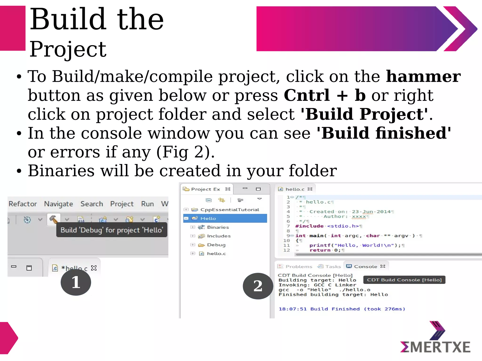 Build the
Project
● To Build/make/compile project, click on the hammer
button as given below or press Cntrl + b or right
click on project folder and select 'Build Project'.
● In the console window you can see 'Build finished'
or errors if any (Fig 2).
● Binaries will be created in your folder
1 2
 
