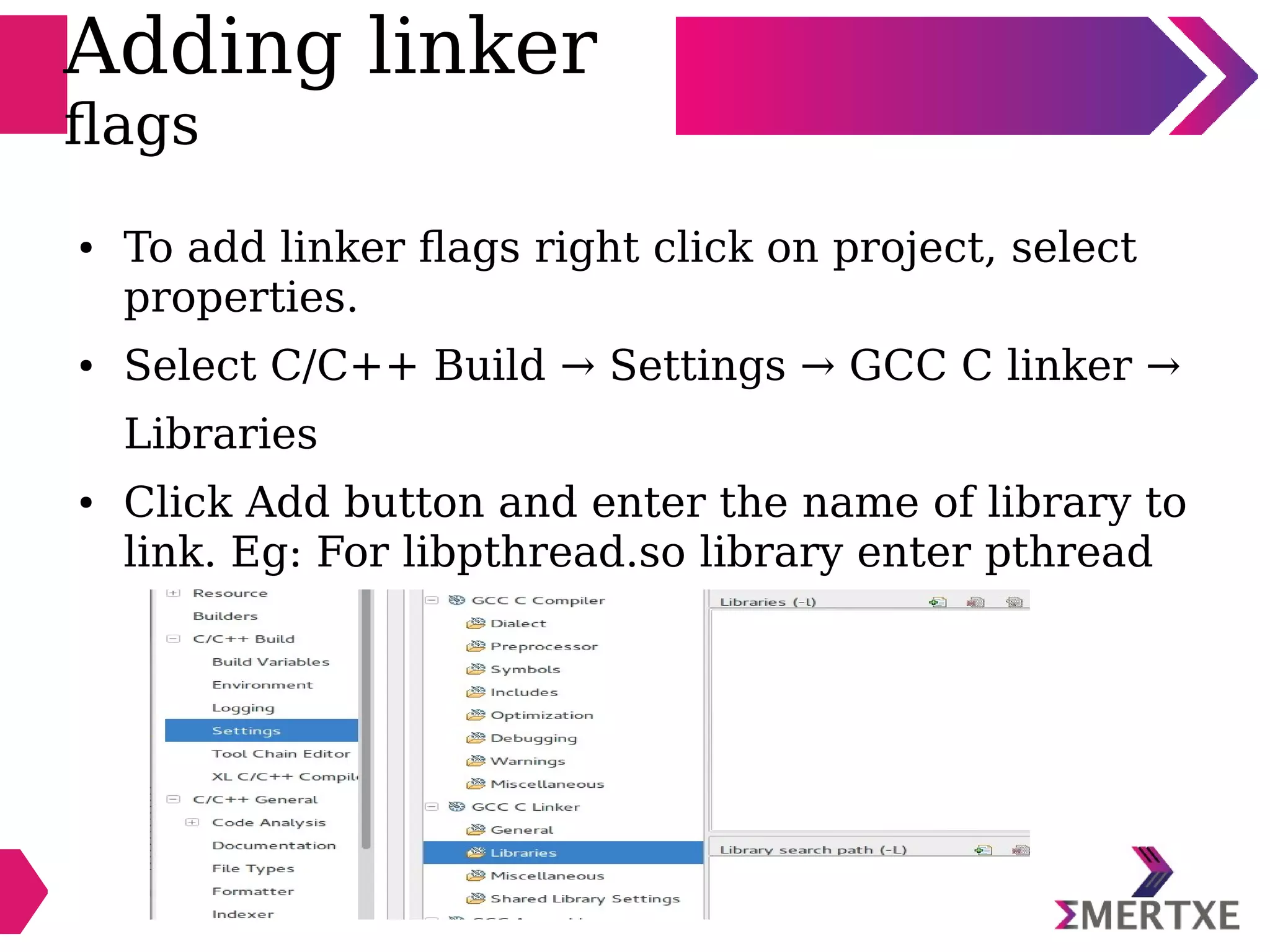 Adding linker
flags
● To add linker flags right click on project, select
properties.
● Select C/C++ Build → Settings → GCC C linker →
Libraries
● Click Add button and enter the name of library to
link. Eg: For libpthread.so library enter pthread
 
