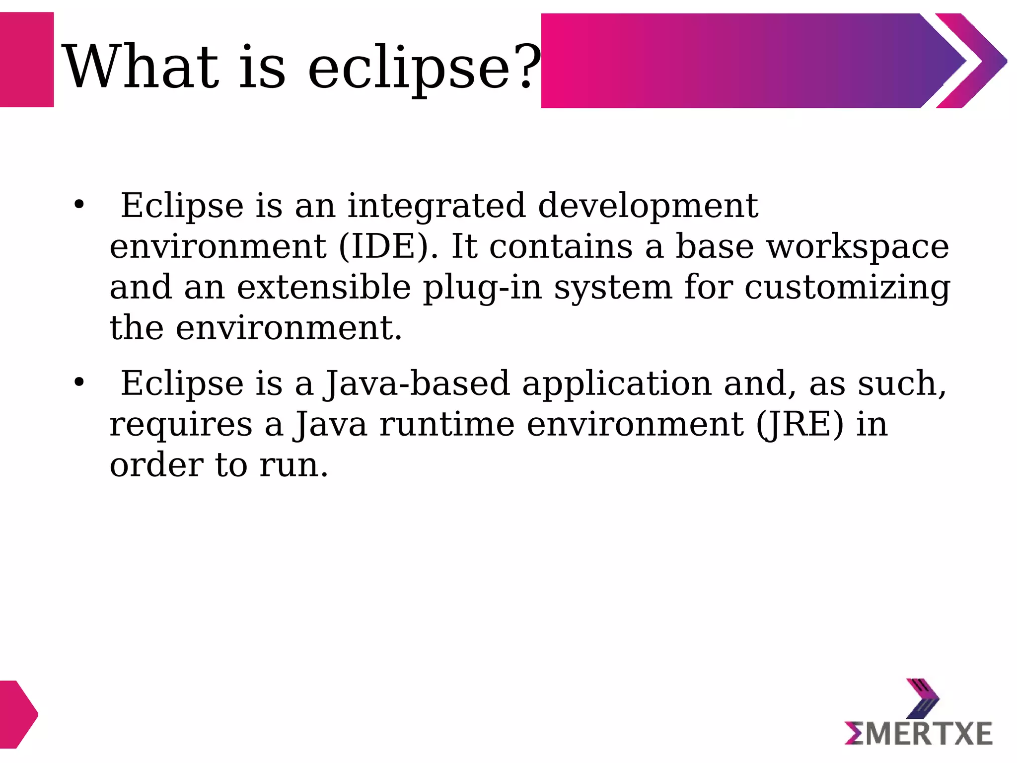 What is eclipse?
●
Eclipse is an integrated development
environment (IDE). It contains a base workspace
and an extensible plug-in system for customizing
the environment.
●
Eclipse is a Java-based application and, as such,
requires a Java runtime environment (JRE) in
order to run.
 