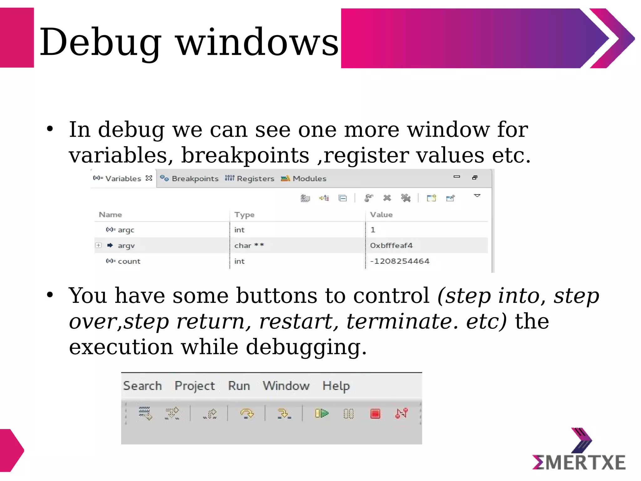 Debug windows
●
In debug we can see one more window for
variables, breakpoints ,register values etc.
●
You have some buttons to control (step into, step
over,step return, restart, terminate. etc) the
execution while debugging.
 