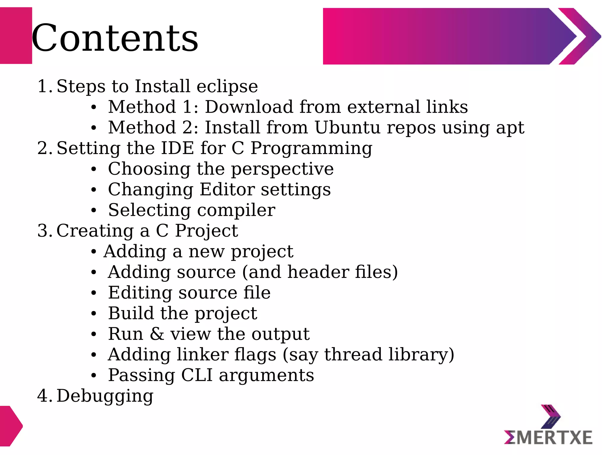 Contents
1. Steps to Install eclipse
● Method 1: Download from external links
● Method 2: Install from Ubuntu repos using apt
2. Setting the IDE for C Programming
● Choosing the perspective
● Changing Editor settings
● Selecting compiler
3. Creating a C Project
● Adding a new project
● Adding source (and header files)
● Editing source file
● Build the project
● Run & view the output
● Adding linker flags (say thread library)
● Passing CLI arguments
4. Debugging
 