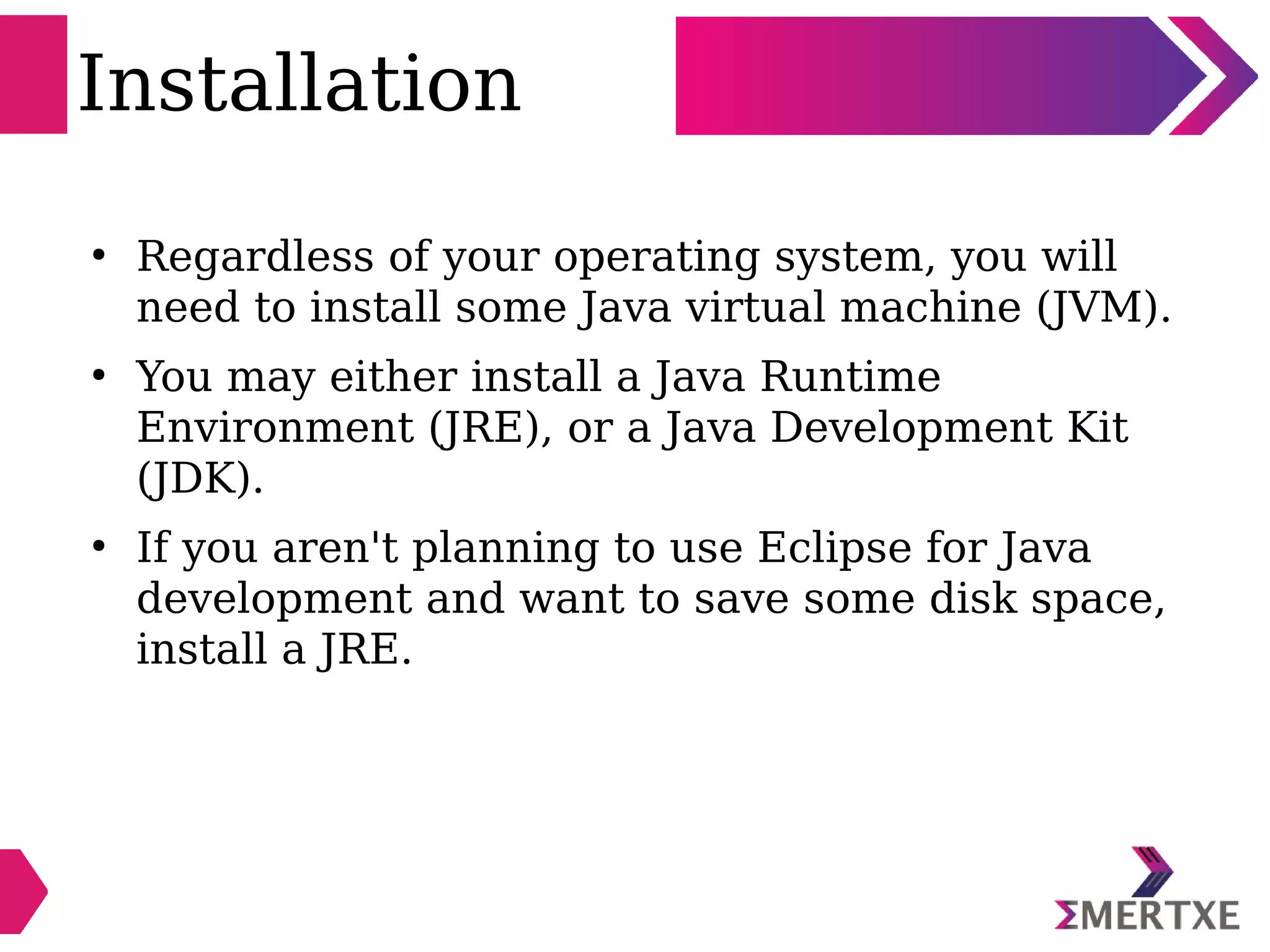 Installation
●
Regardless of your operating system, you will
need to install some Java virtual machine (JVM).
●
You may either install a Java Runtime
Environment (JRE), or a Java Development Kit
(JDK).
●
If you aren't planning to use Eclipse for Java
development and want to save some disk space,
install a JRE.
 