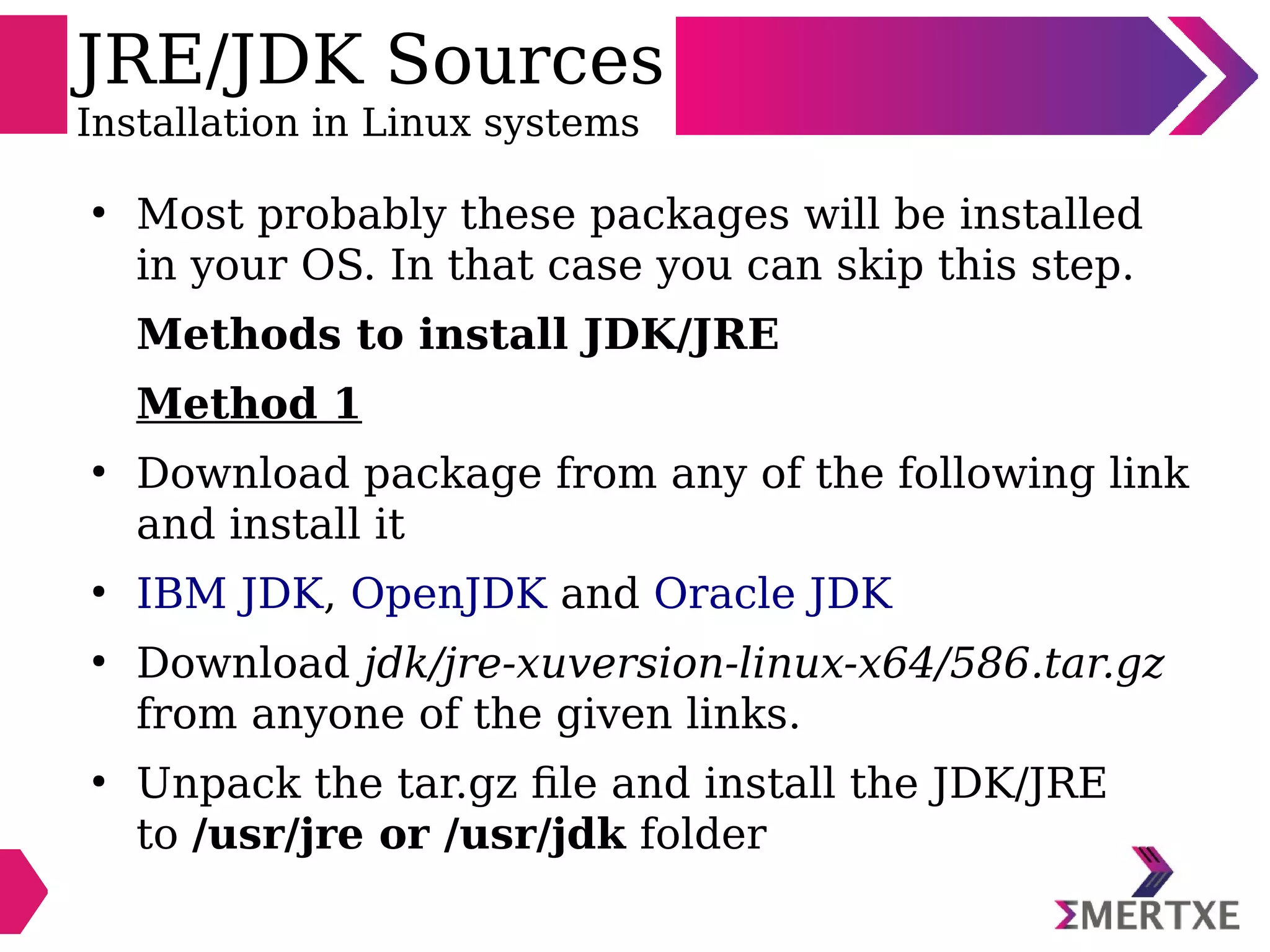 JRE/JDK Sources
Installation in Linux systems
●
Most probably these packages will be installed
in your OS. In that case you can skip this step.
Methods to install JDK/JRE
Method 1
●
Download package from any of the following link
and install it
●
IBM JDK, OpenJDK and Oracle JDK
●
Download jdk/jre-xuversion-linux-x64/586.tar.gz
from anyone of the given links.
●
Unpack the tar.gz file and install the JDK/JRE
to /usr/jre or /usr/jdk folder
 