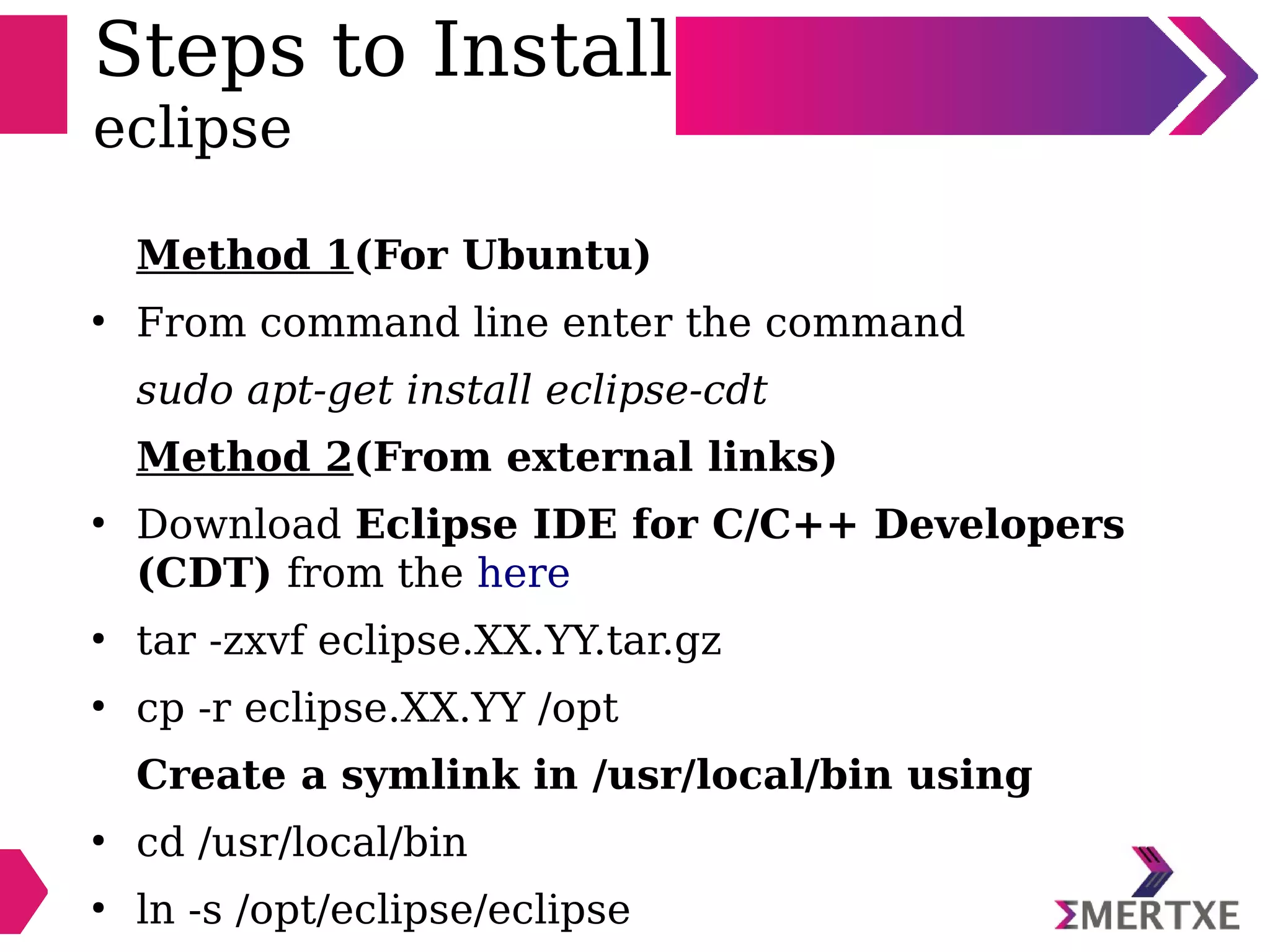 Steps to Install
eclipse
Method 1(For Ubuntu)
●
From command line enter the command
sudo apt-get install eclipse-cdt
Method 2(From external links)
●
Download Eclipse IDE for C/C++ Developers
(CDT) from the here
●
tar -zxvf eclipse.XX.YY.tar.gz
●
cp -r eclipse.XX.YY /opt
Create a symlink in /usr/local/bin using
●
cd /usr/local/bin
●
ln -s /opt/eclipse/eclipse
 