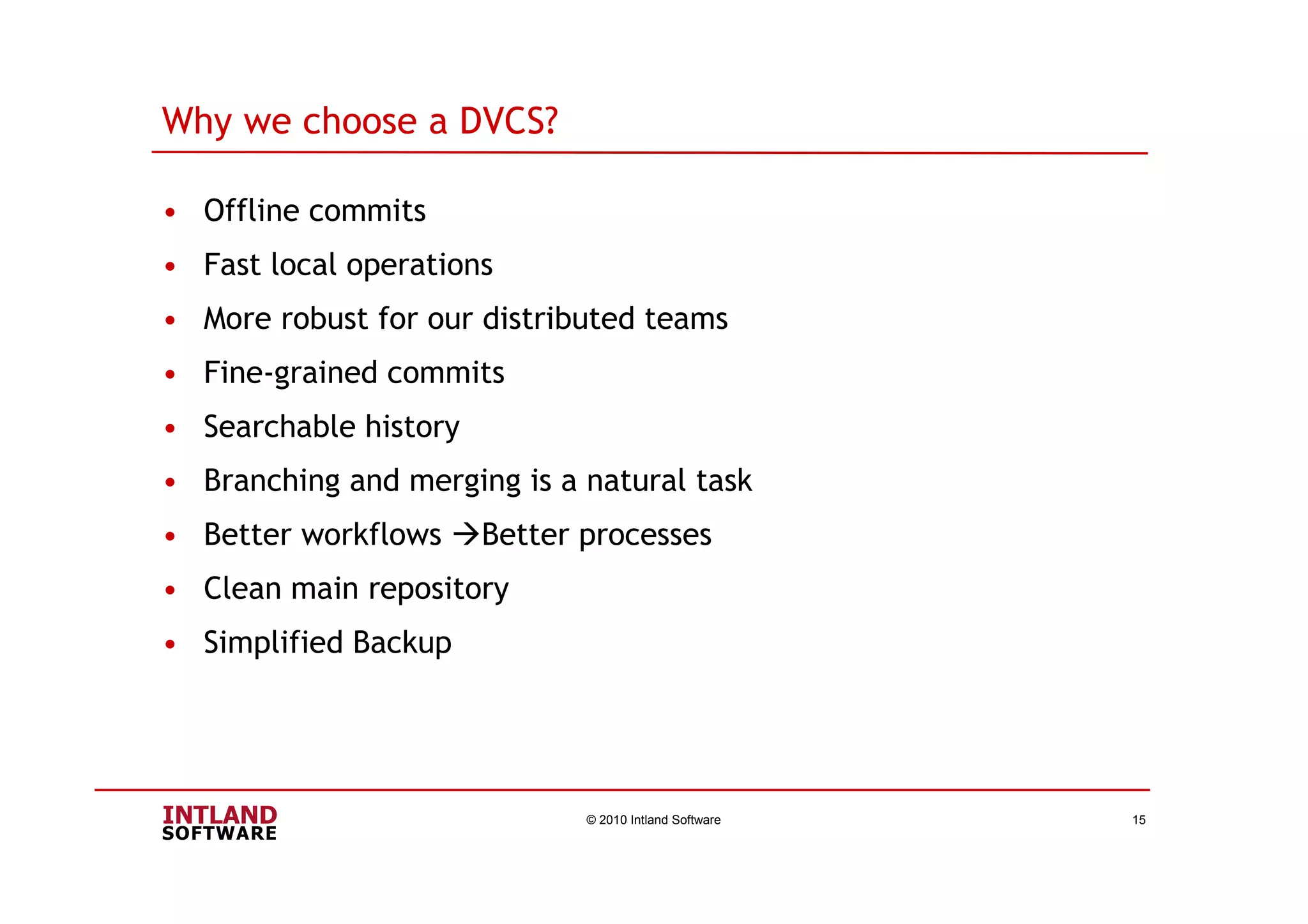 Why we choose a DVCS?
• Offline commits
• Fast local operations
• More robust for our distributed teams
• Fine-grained commits
• Searchable history
• Branching and merging is a natural task
• Better workflows Better processes
• Clean main repository
• Simplified Backup
© 2010 Intland Software 15
 