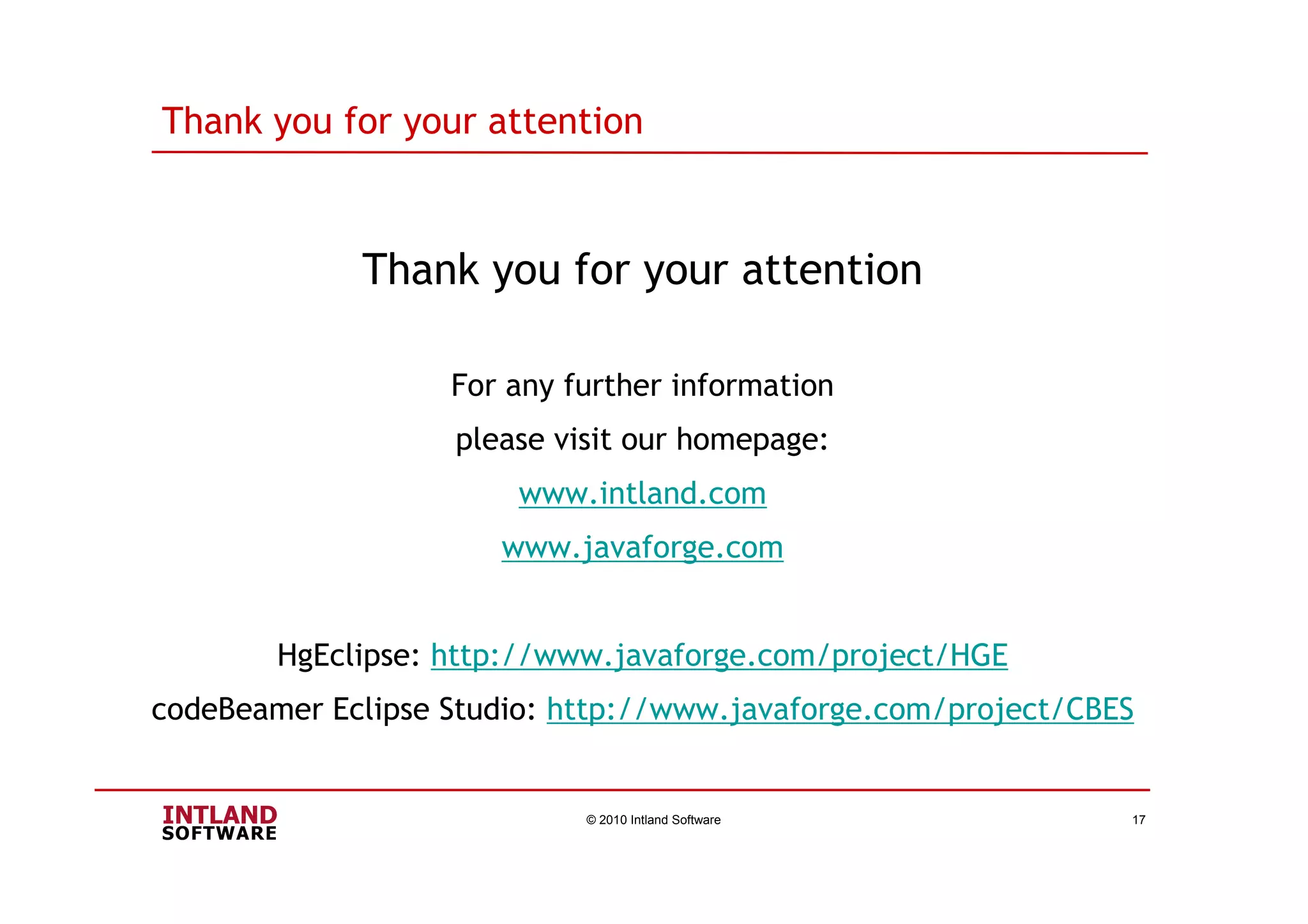 Thank you for your attention
Thank you for your attention
For any further information
please visit our homepage:
www.intland.com
www.javaforge.com
HgEclipse: http://www.javaforge.com/project/HGE
codeBeamer Eclipse Studio: http://www.javaforge.com/project/CBES
© 2010 Intland Software 17
 