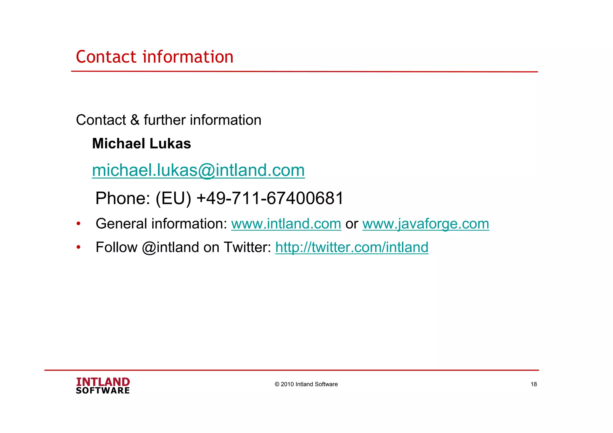 Contact information
Contact & further information
Michael Lukas
michael.lukas@intland.com
Phone: (EU) +49-711-67400681
• General information: www.intland.com or www.javaforge.com
• Follow @intland on Twitter: http://twitter.com/intland
© 2010 Intland Software 18
 