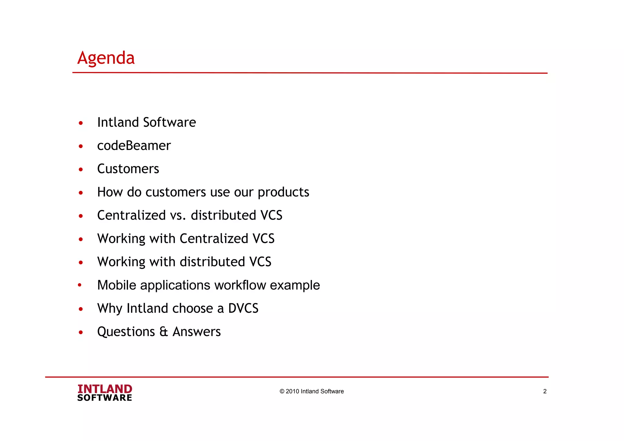 Agenda
• Intland Software
• codeBeamer
• Customers
• How do customers use our products
• Centralized vs. distributed VCS
• Working with Centralized VCS
• Working with distributed VCS
• Mobile applications workflow example
• Why Intland choose a DVCS
• Questions & Answers
© 2010 Intland Software 2
 