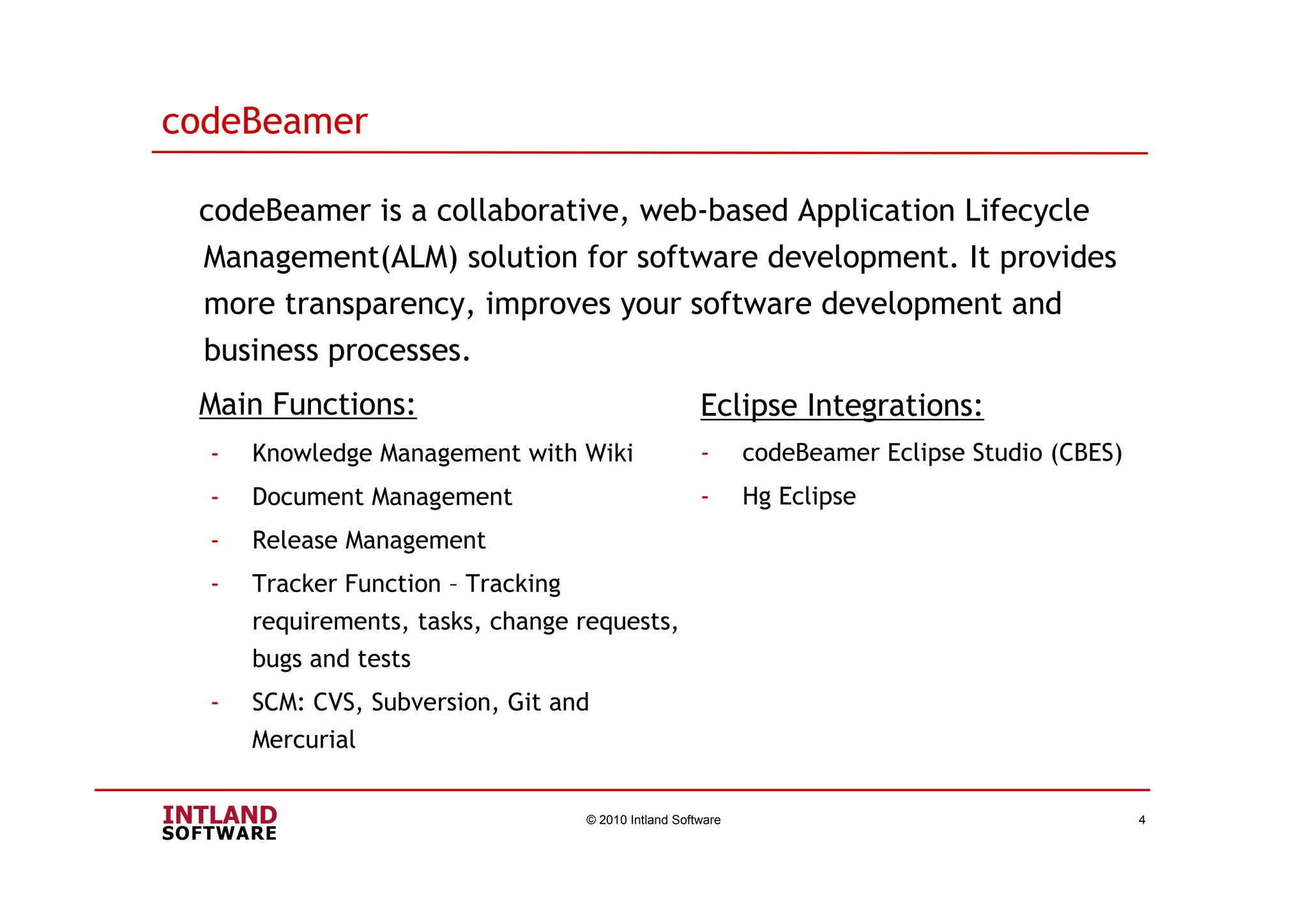 codeBeamer
codeBeamer is a collaborative, web-based Application Lifecycle
Management(ALM) solution for software development. It provides
more transparency, improves your software development and
business processes.
Main Functions:
© 2010 Intland Software 4
- Knowledge Management with Wiki
- Document Management
- Release Management
- Tracker Function – Tracking
requirements, tasks, change requests,
bugs and tests
- SCM: CVS, Subversion, Git and
Mercurial
Eclipse Integrations:
- codeBeamer Eclipse Studio (CBES)
- Hg Eclipse
 