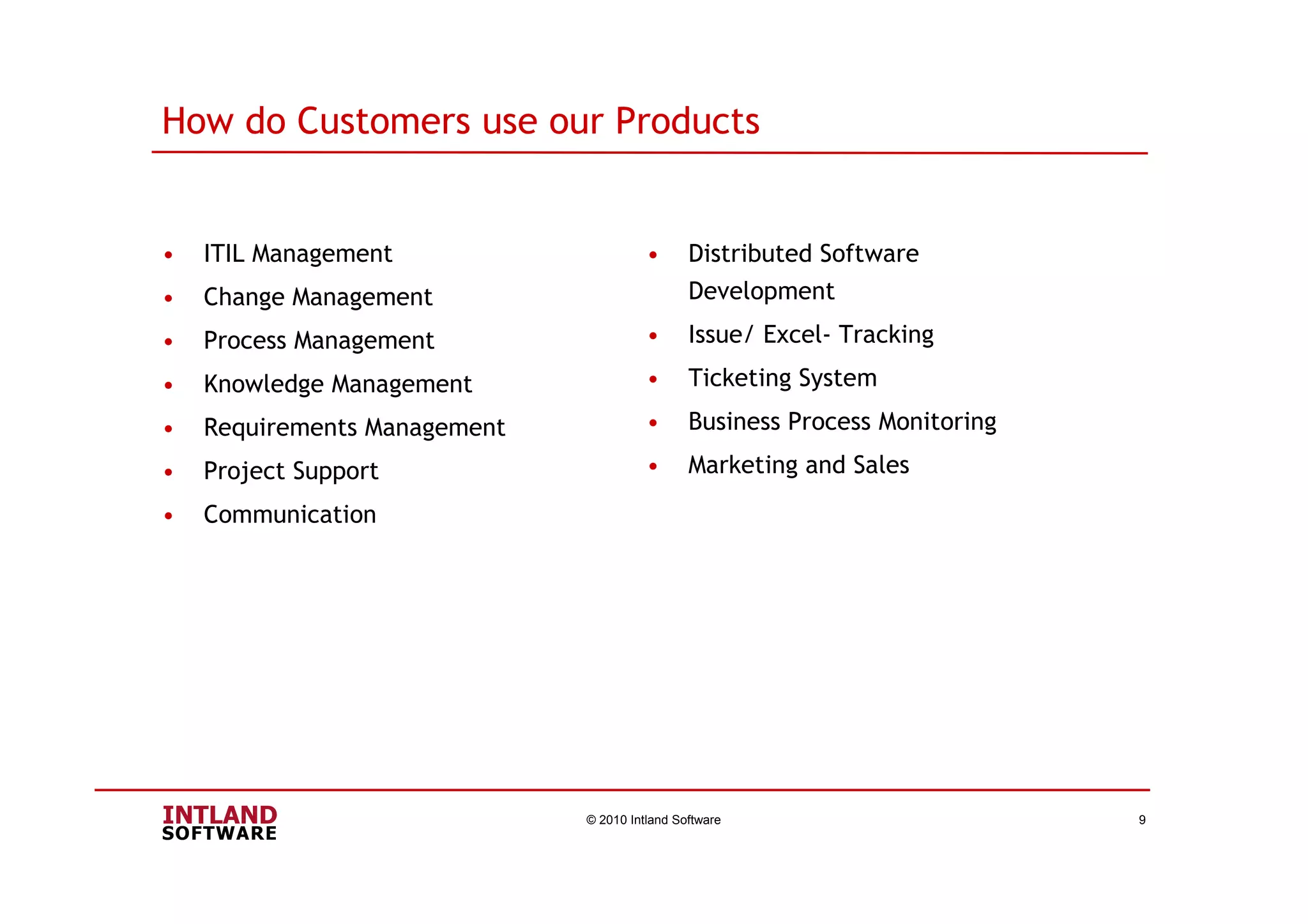 • ITIL Management
• Change Management
• Process Management
• Knowledge Management
• Requirements Management
• Project Support
• Communication
© 2010 Intland Software 9
• Distributed Software
Development
• Issue/ Excel- Tracking
• Ticketing System
• Business Process Monitoring
• Marketing and Sales
How do Customers use our Products
 