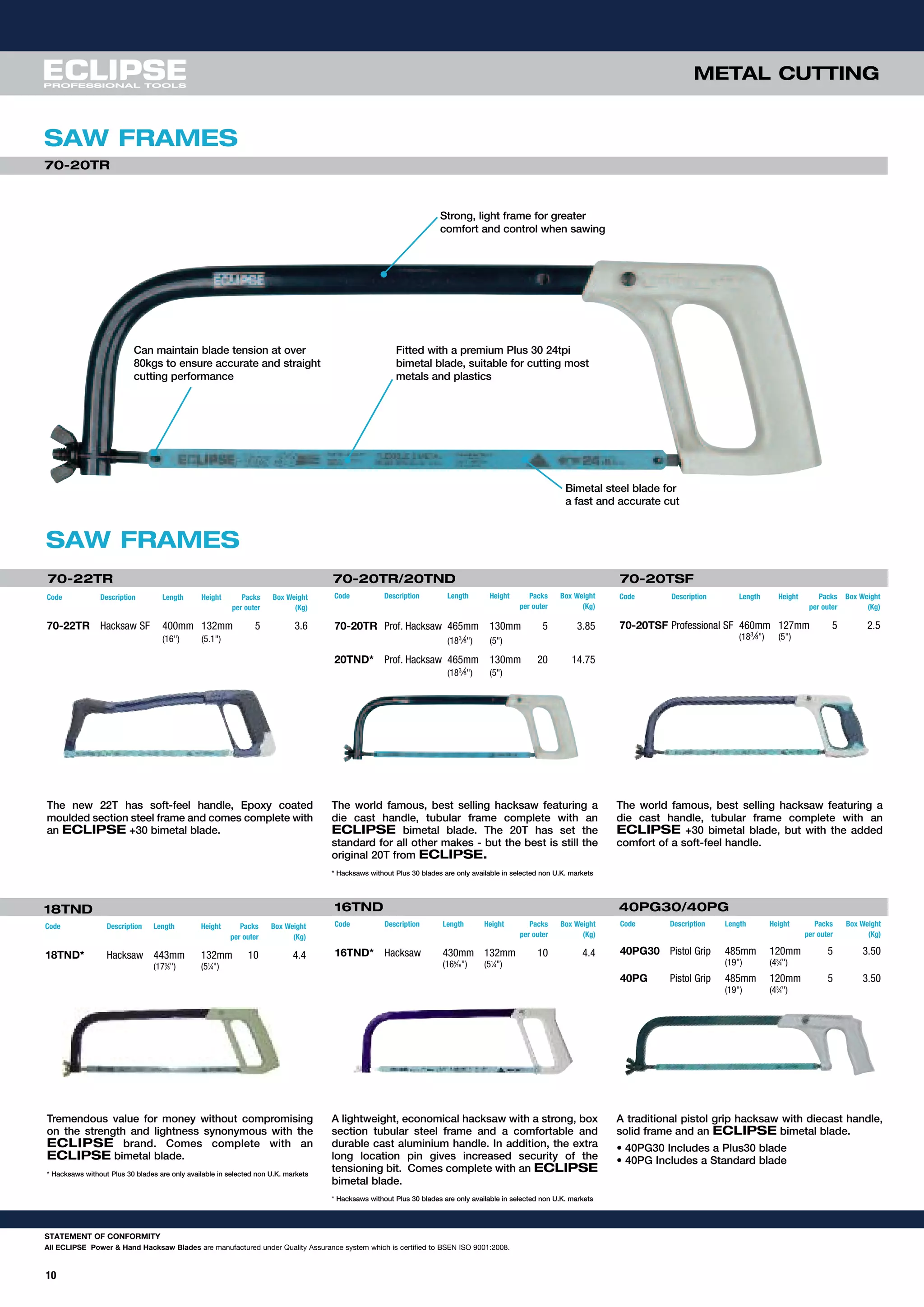 METAL CUTTING
STATEMENT OF CONFORMITY
All ECLIPSE Power & Hand Hacksaw Blades are manufactured under Quality Assurance system which is certified to BSEN ISO 9001:2008.
10
SAW FRAMES
SAW FRAMES
Strong, light frame for greater
comfort and control when sawing
Can maintain blade tension at over
80kgs to ensure accurate and straight
cutting performance
Fitted with a premium Plus 30 24tpi
bimetal blade, suitable for cutting most
metals and plastics
70-20TR
The new 22T has soft-feel handle, Epoxy coated
moulded section steel frame and comes complete with
an ECLIPSE +30 bimetal blade.
The world famous, best selling hacksaw featuring a
die cast handle, tubular frame complete with an
ECLIPSE bimetal blade. The 20T has set the
standard for all other makes - but the best is still the
original 20T from ECLIPSE.
* Hacksaws without Plus 30 blades are only available in selected non U.K. markets
The world famous, best selling hacksaw featuring a
die cast handle, tubular frame complete with an
ECLIPSE +30 bimetal blade, but with the added
comfort of a soft-feel handle.
18TND
Code Description Length Height Packs Box Weight
per outer (Kg)
18TND* Hacksaw 443mm 132mm 10 4.4
(173
⁄8") (51
⁄4")
70-20TR/20TND
Code Description Length Height Packs Box Weight
per outer (Kg)
70-20TR Prof. Hacksaw 465mm 130mm 5 3.85
(183
⁄8") (5")
20TND* Prof. Hacksaw 465mm 130mm 20 14.75
(183
⁄8") (5")
40PG30/40PG
Code Description Length Height Packs Box Weight
per outer (Kg)
40PG30 Pistol Grip 485mm 120mm 5 3.50
(19") (43
⁄4")
40PG Pistol Grip 485mm 120mm 5 3.50
(19") (43
⁄4")
70-20TSF
Tremendous value for money without compromising
on the strength and lightness synonymous with the
ECLIPSE brand. Comes complete with an
ECLIPSE bimetal blade.
* Hacksaws without Plus 30 blades are only available in selected non U.K. markets
A lightweight, economical hacksaw with a strong, box
section tubular steel frame and a comfortable and
durable cast aluminium handle. In addition, the extra
long location pin gives increased security of the
tensioning bit. Comes complete with an ECLIPSE
bimetal blade.
* Hacksaws without Plus 30 blades are only available in selected non U.K. markets
A traditional pistol grip hacksaw with diecast handle,
solid frame and an ECLIPSE bimetal blade.
• 40PG30 Includes a Plus30 blade
• 40PG Includes a Standard blade
70-22TR
Code Description Length Height Packs Box Weight
per outer (Kg)
70-20TSF Professional SF 460mm 127mm 5 2.5
(183
⁄8") (5")
Code Description Length Height Packs Box Weight
per outer (Kg)
70-22TR Hacksaw SF 400mm 132mm 5 3.6
(16") (5.1")
16TND
Code Description Length Height Packs Box Weight
per outer (Kg)
16TND* Hacksaw 430mm 132mm 10 4.4
(165
⁄16") (51
⁄4")
Bimetal steel blade for
a fast and accurate cut
 