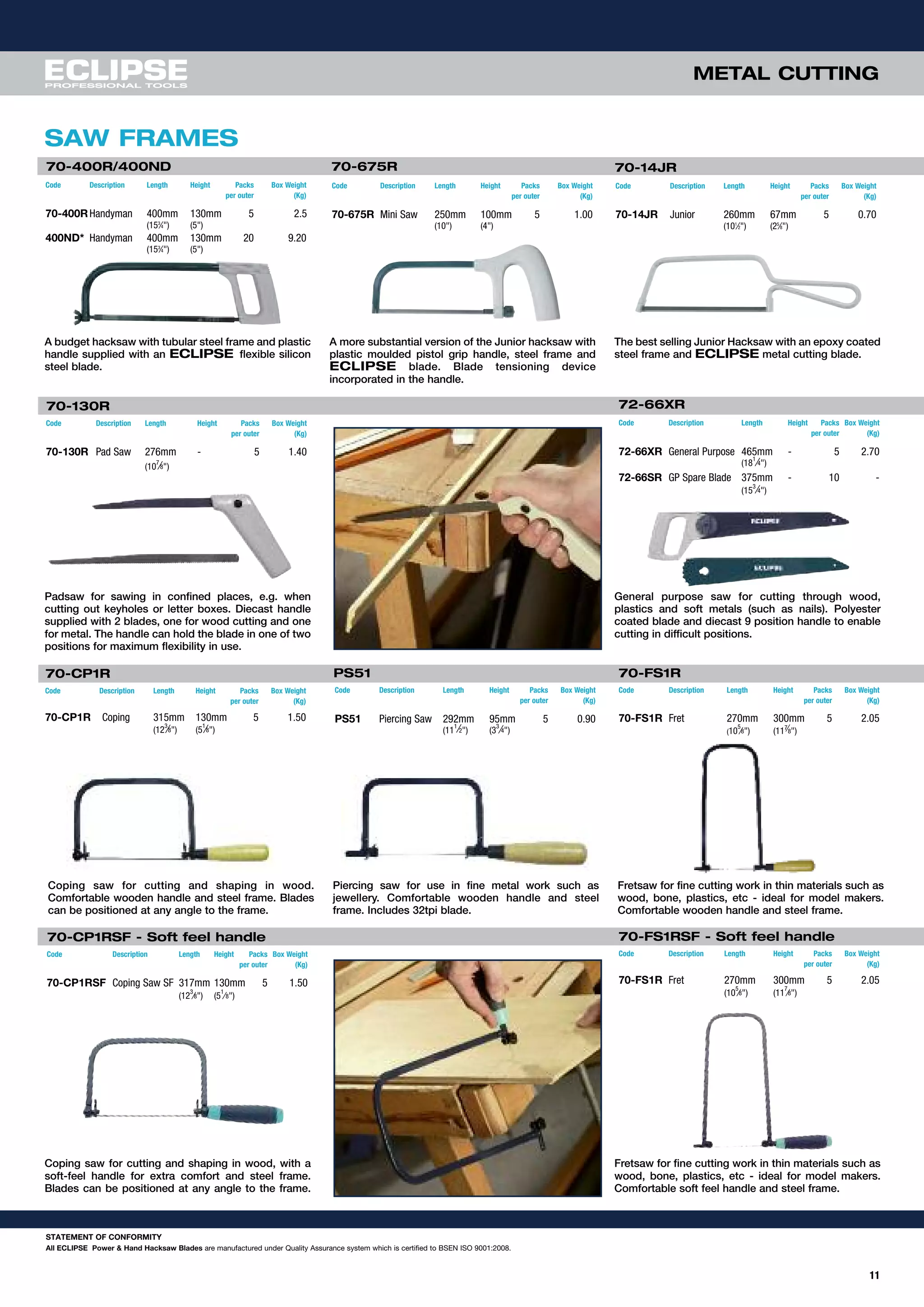 METAL CUTTING
SAW FRAMES
A budget hacksaw with tubular steel frame and plastic
handle supplied with an ECLIPSE flexible silicon
steel blade.
A more substantial version of the Junior hacksaw with
plastic moulded pistol grip handle, steel frame and
ECLIPSE blade. Blade tensioning device
incorporated in the handle.
The best selling Junior Hacksaw with an epoxy coated
steel frame and ECLIPSE metal cutting blade.
70-400R/400ND 70-675R
Code Description Length Height Packs Box Weight
per outer (Kg)
70-400RHandyman 400mm 130mm 5 2.5
(153
⁄4") (5")
400ND* Handyman 400mm 130mm 20 9.20
(153
⁄4") (5")
Code Description Length Height Packs Box Weight
per outer (Kg)
70-14JR Junior 260mm 67mm 5 0.70
(101
⁄2") (25
⁄8")
70-14JR
Padsaw for sawing in confined places, e.g. when
cutting out keyholes or letter boxes. Diecast handle
supplied with 2 blades, one for wood cutting and one
for metal. The handle can hold the blade in one of two
positions for maximum flexibility in use.
General purpose saw for cutting through wood,
plastics and soft metals (such as nails). Polyester
coated blade and diecast 9 position handle to enable
cutting in difficult positions.
72-66XR
Code Description Length Height Packs Box Weight
per outer (Kg)
70-675R Mini Saw 250mm 100mm 5 1.00
(10") (4")
Code Description Length Height Packs Box Weight
per outer (Kg)
72-66XR General Purpose 465mm - 5 2.70
(18
1
⁄4")
72-66SR GP Spare Blade 375mm - 10 -
(15
3
⁄4")
Coping saw for cutting and shaping in wood.
Comfortable wooden handle and steel frame. Blades
can be positioned at any angle to the frame.
Piercing saw for use in fine metal work such as
jewellery. Comfortable wooden handle and steel
frame. Includes 32tpi blade.
Fretsaw for fine cutting work in thin materials such as
wood, bone, plastics, etc - ideal for model makers.
Comfortable wooden handle and steel frame.
Coping saw for cutting and shaping in wood, with a
soft-feel handle for extra comfort and steel frame.
Blades can be positioned at any angle to the frame.
Fretsaw for fine cutting work in thin materials such as
wood, bone, plastics, etc - ideal for model makers.
Comfortable soft feel handle and steel frame.
70-CP1RSF - Soft feel handle
Code Description Length Height Packs Box Weight
per outer (Kg)
70-CP1RSF Coping Saw SF 317mm 130mm 5 1.50
(12
3
⁄8") (5
1
⁄8")
70-130R
Code Description Length Height Packs Box Weight
per outer (Kg)
70-130R Pad Saw 276mm - 5 1.40
(10
7
⁄8")
PS51 70-FS1R
Code Description Length Height Packs Box Weight
per outer (Kg)
PS51 Piercing Saw 292mm 95mm 5 0.90
(11
1
⁄2") (3
3
⁄4")
Code Description Length Height Packs Box Weight
per outer (Kg)
70-FS1R Fret 270mm 300mm 5 2.05
(10
5
⁄8") (117⁄8")
70-CP1R
Code Description Length Height Packs Box Weight
per outer (Kg)
70-CP1R Coping 315mm 130mm 5 1.50
(12
3
⁄8") (5
1
⁄8")
11
70-FS1RSF - Soft feel handle
Code Description Length Height Packs Box Weight
per outer (Kg)
70-FS1R Fret 270mm 300mm 5 2.05
(10
5
⁄8") (11
7
⁄8")
STATEMENT OF CONFORMITY
All ECLIPSE Power & Hand Hacksaw Blades are manufactured under Quality Assurance system which is certified to BSEN ISO 9001:2008.
 