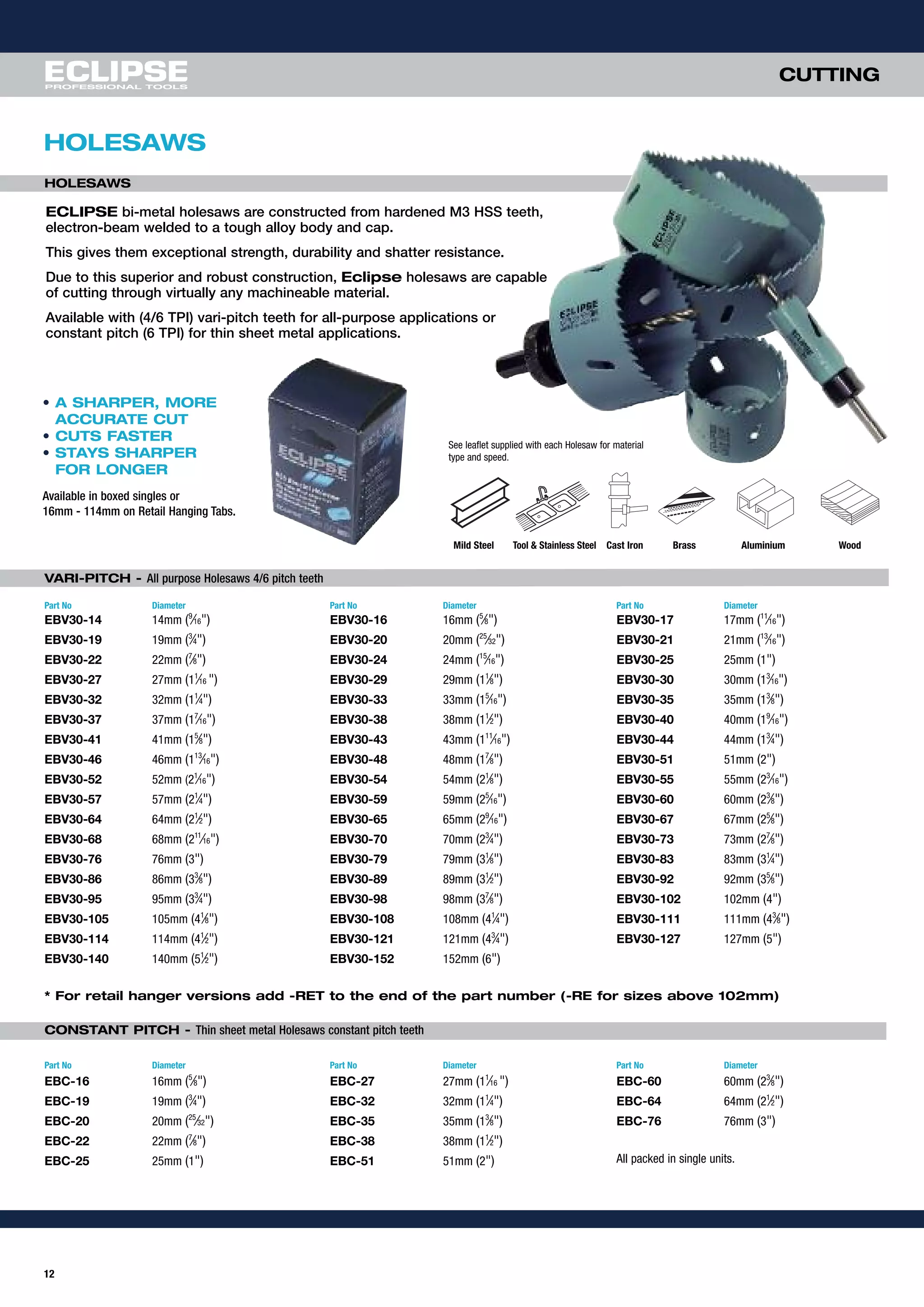 12
CUTTING
HOLESAWS
VARI-PITCH - All purpose Holesaws 4/6 pitch teeth
Part No Diameter Part No Diameter Part No Diameter
EBV30-14 14mm (9
⁄16") EBV30-16 16mm (5
⁄8") EBV30-17 17mm (11
⁄16")
EBV30-19 19mm (3
⁄4") EBV30-20 20mm (25
⁄32") EBV30-21 21mm (13
⁄16")
EBV30-22 22mm (7
⁄8") EBV30-24 24mm (15
⁄16") EBV30-25 25mm (1")
EBV30-27 27mm (11
⁄16 ") EBV30-29 29mm (11
⁄8") EBV30-30 30mm (13
⁄16")
EBV30-32 32mm (11
⁄4") EBV30-33 33mm (15
⁄16") EBV30-35 35mm (13
⁄8")
EBV30-37 37mm (17
⁄16") EBV30-38 38mm (11
⁄2") EBV30-40 40mm (19
⁄16")
EBV30-41 41mm (15
⁄8") EBV30-43 43mm (111
⁄16") EBV30-44 44mm (13
⁄4")
EBV30-46 46mm (113
⁄16") EBV30-48 48mm (17
⁄8") EBV30-51 51mm (2")
EBV30-52 52mm (21
⁄16") EBV30-54 54mm (21
⁄8") EBV30-55 55mm (23
⁄16")
EBV30-57 57mm (21
⁄4") EBV30-59 59mm (25
⁄16") EBV30-60 60mm (23
⁄8")
EBV30-64 64mm (21
⁄2") EBV30-65 65mm (29
⁄16") EBV30-67 67mm (25
⁄8")
EBV30-68 68mm (211
⁄16") EBV30-70 70mm (23
⁄4") EBV30-73 73mm (27
⁄8")
EBV30-76 76mm (3") EBV30-79 79mm (31
⁄8") EBV30-83 83mm (31
⁄4")
EBV30-86 86mm (33
⁄8") EBV30-89 89mm (31
⁄2") EBV30-92 92mm (35
⁄8")
EBV30-95 95mm (33
⁄4") EBV30-98 98mm (37
⁄8") EBV30-102 102mm (4")
EBV30-105 105mm (41
⁄8") EBV30-108 108mm (41
⁄4") EBV30-111 111mm (43
⁄8")
EBV30-114 114mm (41
⁄2") EBV30-121 121mm (43
⁄4") EBV30-127 127mm (5")
EBV30-140 140mm (51
⁄2") EBV30-152 152mm (6")
* For retail hanger versions add -RET to the end of the part number (-RE for sizes above 102mm)
CONSTANT PITCH - Thin sheet metal Holesaws constant pitch teeth
Part No Diameter Part No Diameter Part No Diameter
EBC-16 16mm (5
⁄8") EBC-27 27mm (11
⁄16 ") EBC-60 60mm (23
⁄8")
EBC-19 19mm (3
⁄4") EBC-32 32mm (11
⁄4") EBC-64 64mm (21
⁄2")
EBC-20 20mm (25
⁄32") EBC-35 35mm (13
⁄8") EBC-76 76mm (3")
EBC-22 22mm (7
⁄8") EBC-38 38mm (11
⁄2")
EBC-25 25mm (1") EBC-51 51mm (2") All packed in single units.
• A SHARPER, MORE
ACCURATE CUT
• CUTS FASTER
• STAYS SHARPER
FOR LONGER
Available in boxed singles or
16mm - 114mm on Retail Hanging Tabs.
ECLIPSE bi-metal holesaws are constructed from hardened M3 HSS teeth,
electron-beam welded to a tough alloy body and cap.
This gives them exceptional strength, durability and shatter resistance.
Due to this superior and robust construction, Eclipse holesaws are capable
of cutting through virtually any machineable material.
Available with (4/6 TPI) vari-pitch teeth for all-purpose applications or
constant pitch (6 TPI) for thin sheet metal applications.
Mild Steel Tool & Stainless Steel Cast Iron Brass Aluminium Wood
See leaflet supplied with each Holesaw for material
type and speed.
HOLESAWS
 