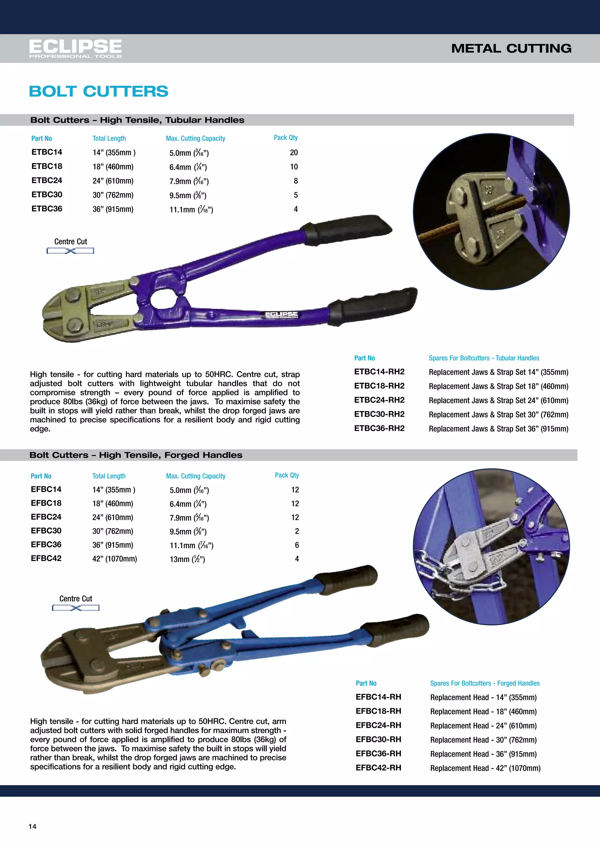 14
METAL CUTTING
BOLT CUTTERS
Bolt Cutters – High Tensile, Tubular Handles
Part No Total Length Max. Cutting Capacity Pack Qty
ETBC14 14” (355mm ) 5.0mm (3
⁄16”) 20
ETBC18 18” (460mm) 6.4mm (1
⁄4”) 10
ETBC24 24” (610mm) 7.9mm (5
⁄16”) 8
ETBC30 30” (762mm) 9.5mm (3
⁄8”) 5
ETBC36 36” (915mm) 11.1mm (7
⁄16”) 4
Part No Spares For Boltcutters - Tubular Handles
ETBC14-RH2 Replacement Jaws & Strap Set 14” (355mm)
ETBC18-RH2 Replacement Jaws & Strap Set 18” (460mm)
ETBC24-RH2 Replacement Jaws & Strap Set 24” (610mm)
ETBC30-RH2 Replacement Jaws & Strap Set 30” (762mm)
ETBC36-RH2 Replacement Jaws & Strap Set 36” (915mm)
Part No Spares For Boltcutters - Forged Handles
EFBC14-RH Replacement Head - 14” (355mm)
EFBC18-RH Replacement Head - 18” (460mm)
EFBC24-RH Replacement Head - 24” (610mm)
EFBC30-RH Replacement Head - 30” (762mm)
EFBC36-RH Replacement Head - 36” (915mm)
EFBC42-RH Replacement Head - 42” (1070mm)
Part No Total Length Max. Cutting Capacity Pack Qty
EFBC14 14” (355mm ) 5.0mm (3
⁄16”) 12
EFBC18 18” (460mm) 6.4mm (1
⁄4”) 12
EFBC24 24” (610mm) 7.9mm (5
⁄16”) 12
EFBC30 30” (762mm) 9.5mm (3
⁄8”) 2
EFBC36 36” (915mm) 11.1mm (7
⁄16”) 6
EFBC42 42” (1070mm) 13mm (1
⁄2”) 4
High tensile - for cutting hard materials up to 50HRC. Centre cut, strap
adjusted bolt cutters with lightweight tubular handles that do not
compromise strength – every pound of force applied is amplified to
produce 80lbs (36kg) of force between the jaws. To maximise safety the
built in stops will yield rather than break, whilst the drop forged jaws are
machined to precise specifications for a resilient body and rigid cutting
edge.
High tensile - for cutting hard materials up to 50HRC. Centre cut, arm
adjusted bolt cutters with solid forged handles for maximum strength -
every pound of force applied is amplified to produce 80lbs (36kg) of
force between the jaws. To maximise safety the built in stops will yield
rather than break, whilst the drop forged jaws are machined to precise
specifications for a resilient body and rigid cutting edge.
Centre Cut
Centre Cut
Bolt Cutters – High Tensile, Forged Handles
 