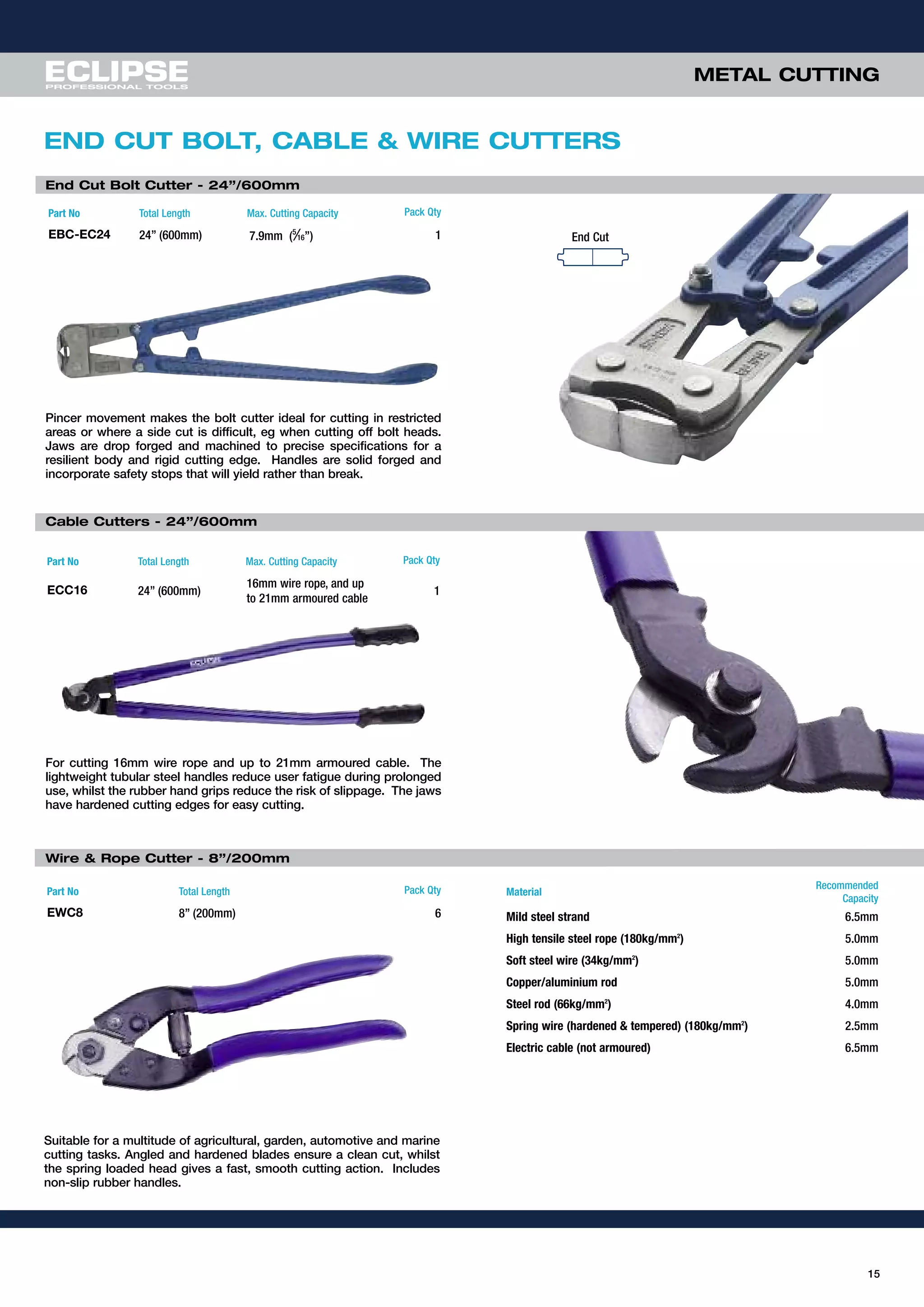 15
METAL CUTTINGMETAL CUTTING
Part No Total Length Max. Cutting Capacity Pack Qty
EBC-EC24 24” (600mm) 7.9mm (5
⁄16”) 1
Pincer movement makes the bolt cutter ideal for cutting in restricted
areas or where a side cut is difficult, eg when cutting off bolt heads.
Jaws are drop forged and machined to precise specifications for a
resilient body and rigid cutting edge. Handles are solid forged and
incorporate safety stops that will yield rather than break.
End Cut Bolt Cutter - 24”/600mm
End Cut
END CUT BOLT, CABLE & WIRE CUTTERS
Part No Total Length Max. Cutting Capacity Pack Qty
ECC16 24” (600mm)
16mm wire rope, and up
to 21mm armoured cable
1
For cutting 16mm wire rope and up to 21mm armoured cable. The
lightweight tubular steel handles reduce user fatigue during prolonged
use, whilst the rubber hand grips reduce the risk of slippage. The jaws
have hardened cutting edges for easy cutting.
Wire & Rope Cutter - 8”/200mm
Part No Total Length Pack Qty
EWC8 8” (200mm) 6
Suitable for a multitude of agricultural, garden, automotive and marine
cutting tasks. Angled and hardened blades ensure a clean cut, whilst
the spring loaded head gives a fast, smooth cutting action. Includes
non-slip rubber handles.
Material
Recommended
Capacity
Mild steel strand 6.5mm
High tensile steel rope (180kg/mm2
) 5.0mm
Soft steel wire (34kg/mm2
) 5.0mm
Copper/aluminium rod 5.0mm
Steel rod (66kg/mm2
) 4.0mm
Spring wire (hardened & tempered) (180kg/mm2
) 2.5mm
Electric cable (not armoured) 6.5mm
Cable Cutters - 24”/600mm
 