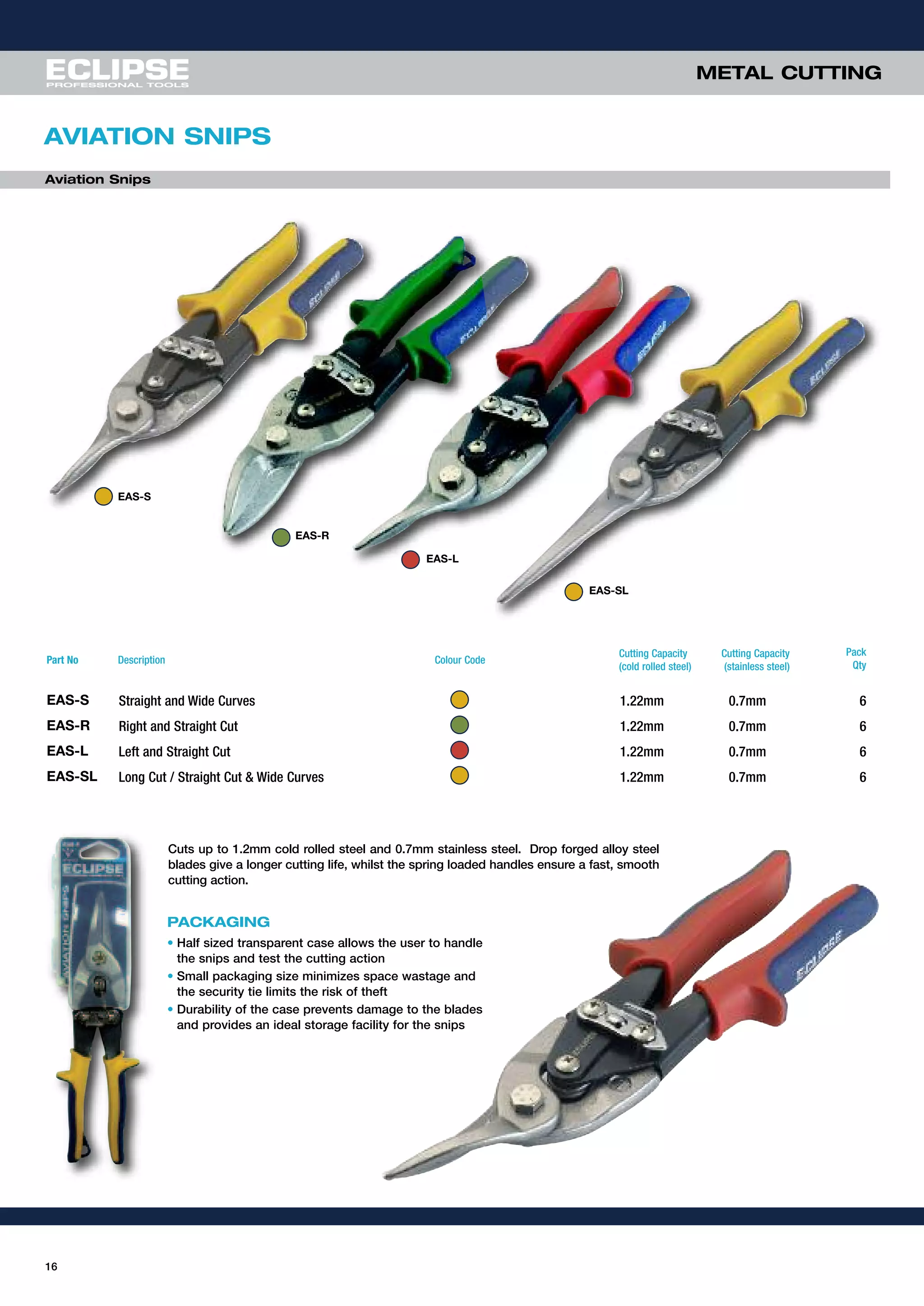 16
METAL CUTTING
AVIATION SNIPS
PACKAGING
• Half sized transparent case allows the user to handle
the snips and test the cutting action
• Small packaging size minimizes space wastage and
the security tie limits the risk of theft
• Durability of the case prevents damage to the blades
and provides an ideal storage facility for the snips
Aviation Snips
Cuts up to 1.2mm cold rolled steel and 0.7mm stainless steel. Drop forged alloy steel
blades give a longer cutting life, whilst the spring loaded handles ensure a fast, smooth
cutting action.
EAS-S
EAS-R
EAS-L
EAS-SL
Part No Description Colour Code
Cutting Capacity
(cold rolled steel)
Cutting Capacity
(stainless steel)
Pack
Qty
EAS-S Straight and Wide Curves 1.22mm 0.7mm 6
EAS-R Right and Straight Cut 1.22mm 0.7mm 6
EAS-L Left and Straight Cut 1.22mm 0.7mm 6
EAS-SL Long Cut / Straight Cut & Wide Curves 1.22mm 0.7mm 6
 