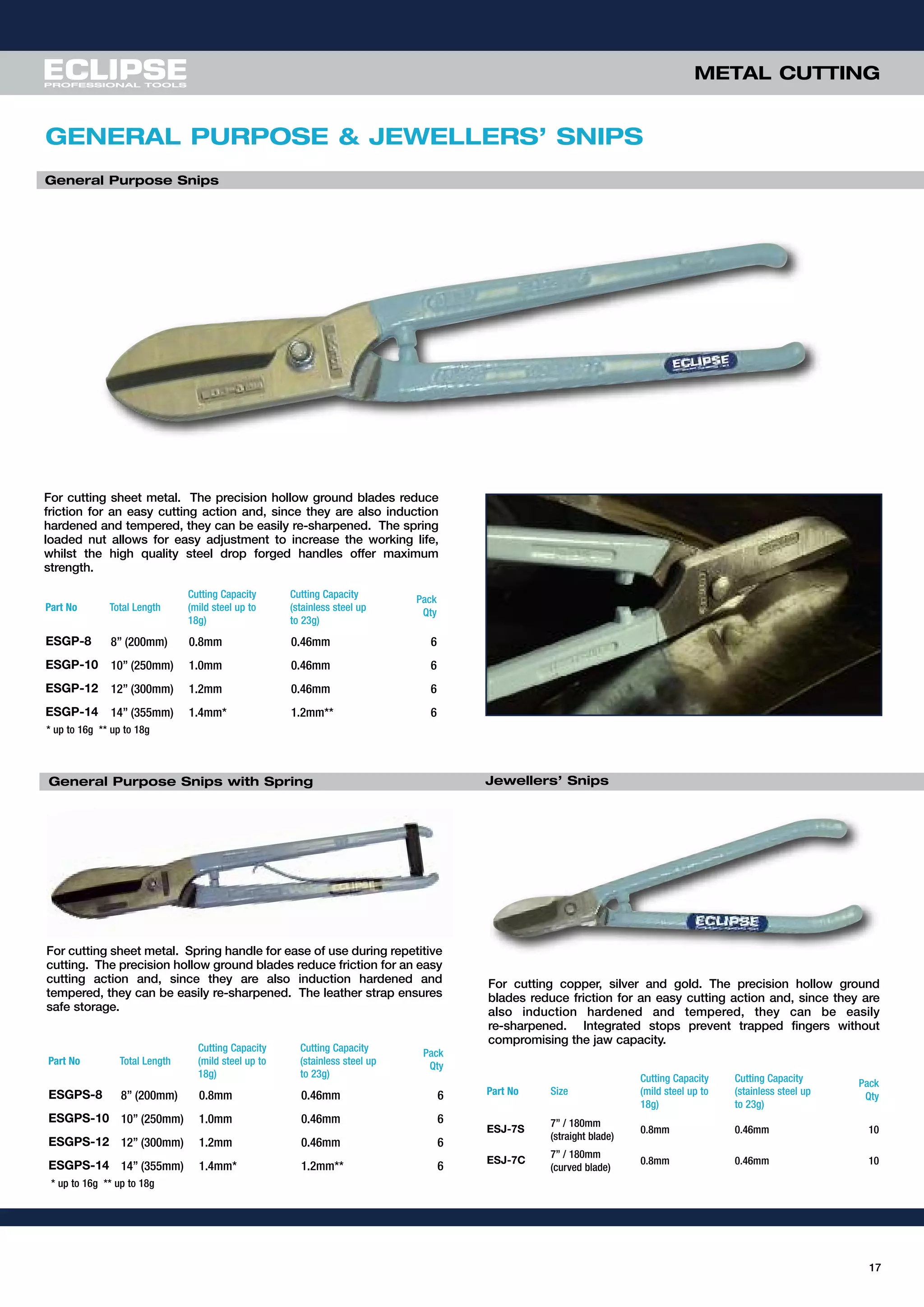 17
For cutting sheet metal. The precision hollow ground blades reduce
friction for an easy cutting action and, since they are also induction
hardened and tempered, they can be easily re-sharpened. The spring
loaded nut allows for easy adjustment to increase the working life,
whilst the high quality steel drop forged handles offer maximum
strength.
For cutting copper, silver and gold. The precision hollow ground
blades reduce friction for an easy cutting action and, since they are
also induction hardened and tempered, they can be easily
re-sharpened. Integrated stops prevent trapped fingers without
compromising the jaw capacity.
Part No Size
Cutting Capacity
(mild steel up to
18g)
Cutting Capacity
(stainless steel up
to 23g)
Pack
Qty
ESJ-7S
7” / 180mm
(straight blade)
0.8mm 0.46mm 10
ESJ-7C
7” / 180mm
(curved blade)
0.8mm 0.46mm 10
GENERAL PURPOSE & JEWELLERS’ SNIPS
General Purpose Snips
Part No Total Length
Cutting Capacity
(mild steel up to
18g)
Cutting Capacity
(stainless steel up
to 23g)
Pack
Qty
ESGP-8 8” (200mm) 0.8mm 0.46mm 6
ESGP-10 10” (250mm) 1.0mm 0.46mm 6
ESGP-12 12” (300mm) 1.2mm 0.46mm 6
ESGP-14 14” (355mm) 1.4mm* 1.2mm** 6
Jewellers’ Snips
* up to 16g ** up to 18g
For cutting sheet metal. Spring handle for ease of use during repetitive
cutting. The precision hollow ground blades reduce friction for an easy
cutting action and, since they are also induction hardened and
tempered, they can be easily re-sharpened. The leather strap ensures
safe storage.
General Purpose Snips with Spring
Part No Total Length
Cutting Capacity
(mild steel up to
18g)
Cutting Capacity
(stainless steel up
to 23g)
Pack
Qty
ESGPS-8 8” (200mm) 0.8mm 0.46mm 6
ESGPS-10 10” (250mm) 1.0mm 0.46mm 6
ESGPS-12 12” (300mm) 1.2mm 0.46mm 6
ESGPS-14 14” (355mm) 1.4mm* 1.2mm** 6
* up to 16g ** up to 18g
METAL CUTTING
 