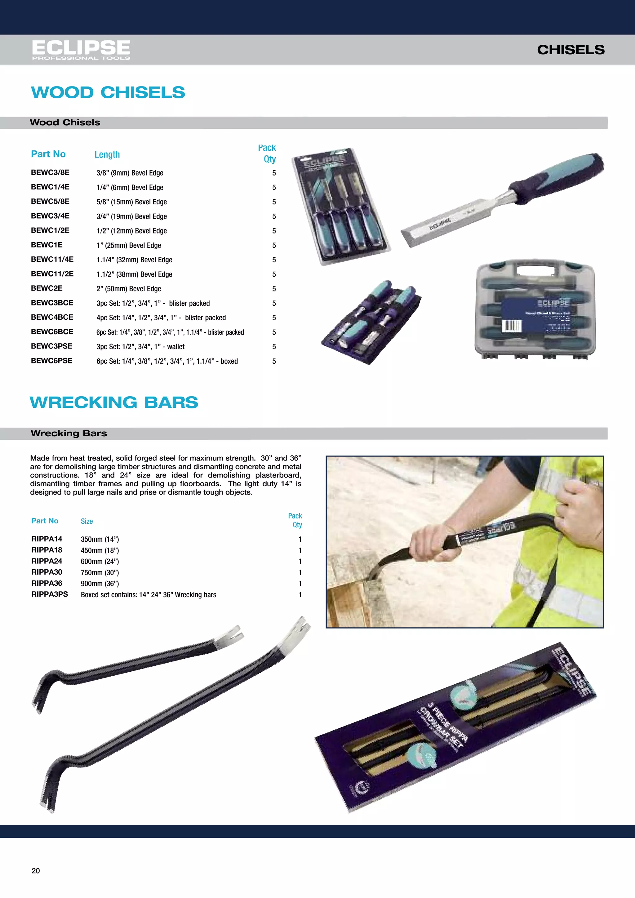 CHISELS
20
WOOD CHISELS
Part No Length
Pack
Qty
BEWC3/8E 3/8” (9mm) Bevel Edge 5
BEWC1/4E 1/4” (6mm) Bevel Edge 5
BEWC5/8E 5/8” (15mm) Bevel Edge 5
BEWC3/4E 3/4” (19mm) Bevel Edge 5
BEWC1/2E 1/2” (12mm) Bevel Edge 5
BEWC1E 1” (25mm) Bevel Edge 5
BEWC11/4E 1.1/4” (32mm) Bevel Edge 5
BEWC11/2E 1.1/2” (38mm) Bevel Edge 5
BEWC2E 2” (50mm) Bevel Edge 5
BEWC3BCE 3pc Set: 1/2”, 3/4”, 1” - blister packed 5
BEWC4BCE 4pc Set: 1/4”, 1/2”, 3/4”, 1” - blister packed 5
BEWC6BCE 6pc Set: 1/4”, 3/8”, 1/2”, 3/4”, 1”, 1.1/4” - blister packed 5
BEWC3PSE 3pc Set: 1/2”, 3/4”, 1” - wallet 5
BEWC6PSE 6pc Set: 1/4”, 3/8”, 1/2”, 3/4”, 1”, 1.1/4” - boxed 5
WRECKING BARS
Made from heat treated, solid forged steel for maximum strength. 30” and 36”
are for demolishing large timber structures and dismantling concrete and metal
constructions. 18” and 24” size are ideal for demolishing plasterboard,
dismantling timber frames and pulling up floorboards. The light duty 14” is
designed to pull large nails and prise or dismantle tough objects.
Part No Size
Pack
Qty
RIPPA14 350mm (14”) 1
RIPPA18 450mm (18”) 1
RIPPA24 600mm (24”) 1
RIPPA30 750mm (30”) 1
RIPPA36 900mm (36”) 1
RIPPA3PS Boxed set contains: 14” 24” 36” Wrecking bars 1
Wood Chisels
Wrecking Bars
 