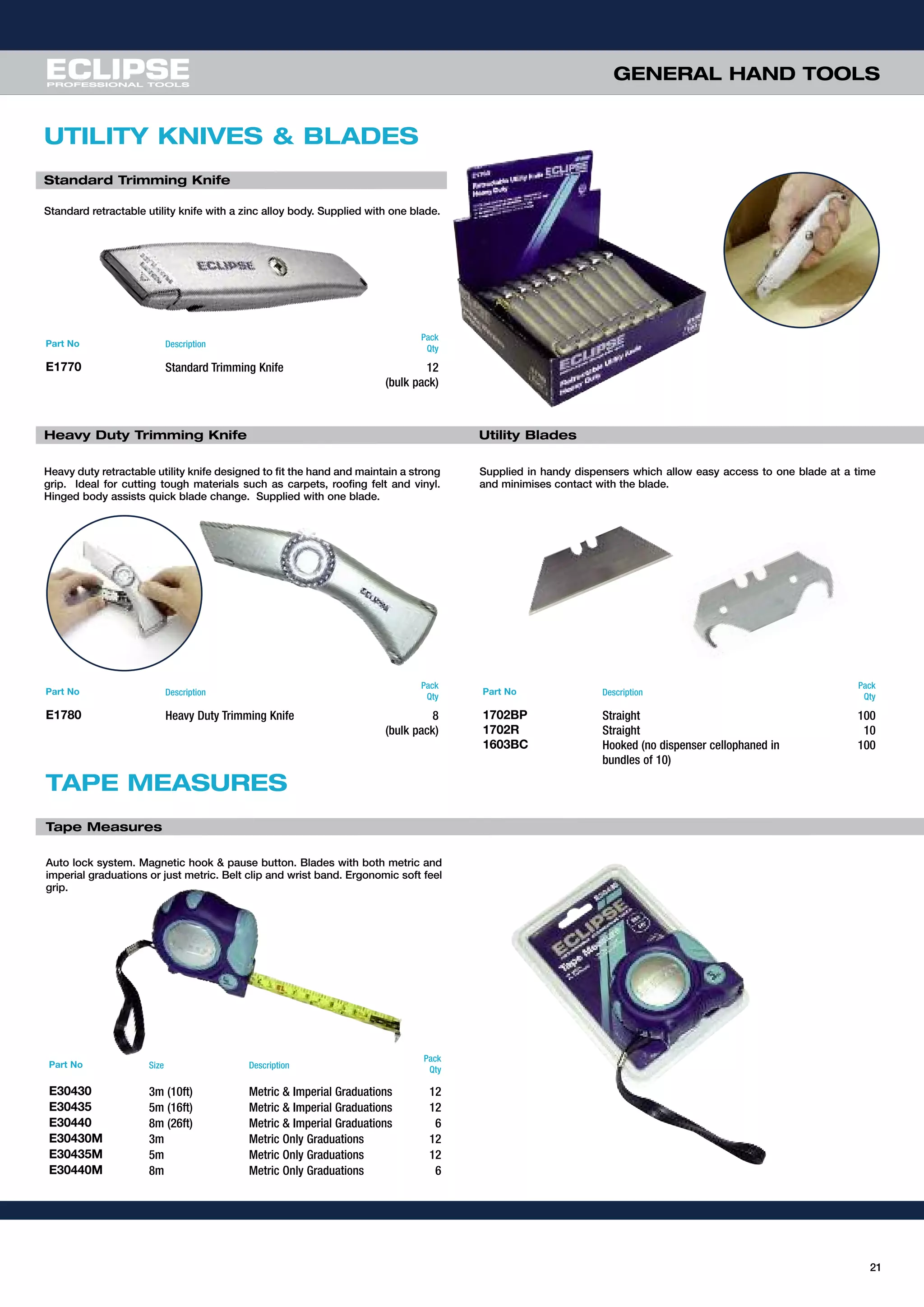 21
GENERAL HAND TOOLS
UTILITY KNIVES & BLADES
Standard Trimming Knife
Part No Description
Pack
Qty
E1770 Standard Trimming Knife 12
(bulk pack)
Heavy Duty Trimming Knife
Part No Description
Pack
Qty
E1780 Heavy Duty Trimming Knife 8
(bulk pack)
Utility Blades
Part No Description
Pack
Qty
1702BP Straight 100
1702R Straight 10
1603BC Hooked (no dispenser cellophaned in 100
bundles of 10)
Standard retractable utility knife with a zinc alloy body. Supplied with one blade.
Heavy duty retractable utility knife designed to fit the hand and maintain a strong
grip. Ideal for cutting tough materials such as carpets, roofing felt and vinyl.
Hinged body assists quick blade change. Supplied with one blade.
Supplied in handy dispensers which allow easy access to one blade at a time
and minimises contact with the blade.
TAPE MEASURES
Tape Measures
Part No Size Description
Pack
Qty
E30430 3m (10ft) Metric & Imperial Graduations 12
E30435 5m (16ft) Metric & Imperial Graduations 12
E30440 8m (26ft) Metric & Imperial Graduations 6
E30430M 3m Metric Only Graduations 12
E30435M 5m Metric Only Graduations 12
E30440M 8m Metric Only Graduations 6
Auto lock system. Magnetic hook & pause button. Blades with both metric and
imperial graduations or just metric. Belt clip and wrist band. Ergonomic soft feel
grip.
 