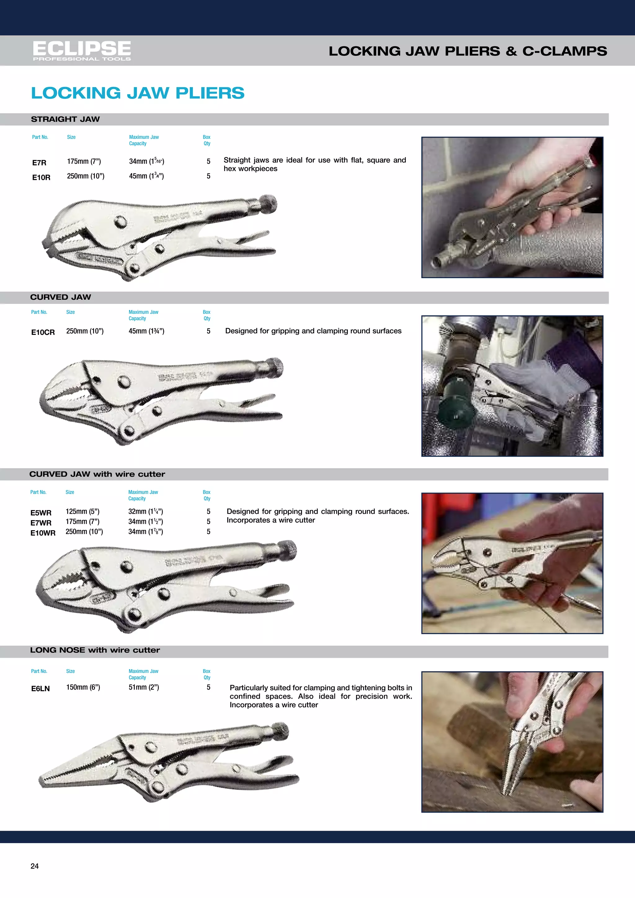 24
LOCKING JAW PLIERS & C-CLAMPS
LOCKING JAW PLIERS
STRAIGHT JAW
CURVED JAW
CURVED JAW with wire cutter
LONG NOSE with wire cutter
Straight jaws are ideal for use with flat, square and
hex workpieces
Designed for gripping and clamping round surfaces
Designed for gripping and clamping round surfaces.
Incorporates a wire cutter
Particularly suited for clamping and tightening bolts in
confined spaces. Also ideal for precision work.
Incorporates a wire cutter
Part No. Size Maximum Jaw
Capacity
Box
Qty
E7R 175mm (7”) 34mm (1
5
⁄16”) 5
E10R 250mm (10”) 45mm (1
3
⁄4”) 5
Part No. Size Maximum Jaw
Capacity
Box
Qty
E10CR 250mm (10”) 45mm (1¾”) 5
Part No. Size Maximum Jaw
Capacity
Box
Qty
E5WR 125mm (5”) 32mm (11⁄
4”) 5
E7WR 175mm (7”) 34mm (11⁄
2”) 5
E10WR 250mm (10”) 34mm (17⁄
8”) 5
Part No. Size Maximum Jaw
Capacity
Box
Qty
E6LN 150mm (6”) 51mm (2”) 5
 