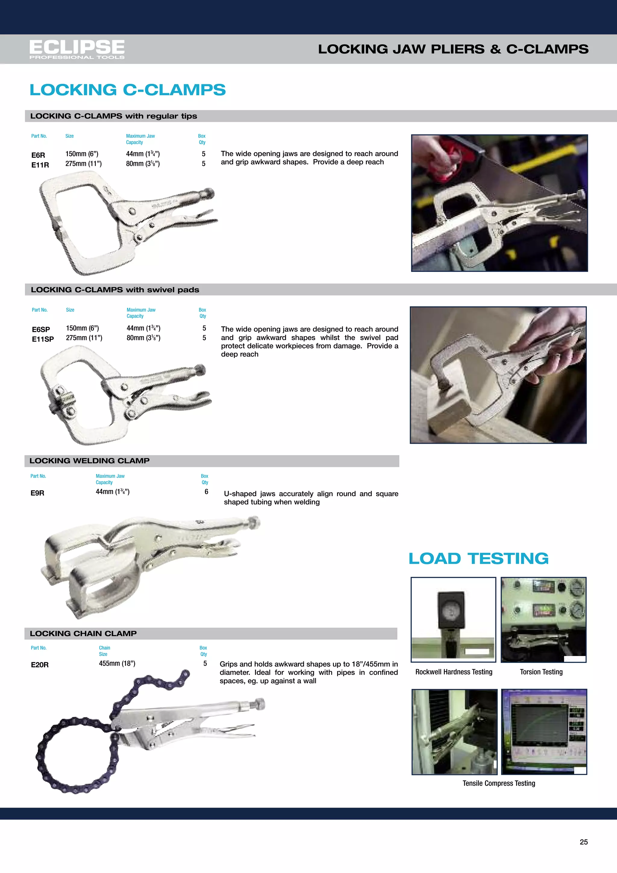 25
LOCKING C-CLAMPS with swivel pads
LOCKING C-CLAMPS with regular tips
LOCKING JAW PLIERS & C-CLAMPS
Rockwell Hardness Testing Torsion Testing
Tensile Compress Testing
LOCKING CHAIN CLAMP
LOCKING WELDING CLAMP
LOCKING C-CLAMPS
The wide opening jaws are designed to reach around
and grip awkward shapes. Provide a deep reach
The wide opening jaws are designed to reach around
and grip awkward shapes whilst the swivel pad
protect delicate workpieces from damage. Provide a
deep reach
U-shaped jaws accurately align round and square
shaped tubing when welding
Grips and holds awkward shapes up to 18”/455mm in
diameter. Ideal for working with pipes in confined
spaces, eg. up against a wall
Part No. Size Maximum Jaw
Capacity
Box
Qty
E6SP 150mm (6”) 44mm (13⁄
4”) 5
E11SP 275mm (11”) 80mm (31⁄
8”) 5
Part No. Size Maximum Jaw
Capacity
Box
Qty
E6R 150mm (6”) 44mm (13⁄
4”) 5
E11R 275mm (11”) 80mm (31⁄
8”) 5
Part No. Chain
Size
Box
Qty
E20R 455mm (18”) 5
Part No. Maximum Jaw
Capacity
Box
Qty
E9R 44mm (13⁄4”) 6
LOAD TESTING
 