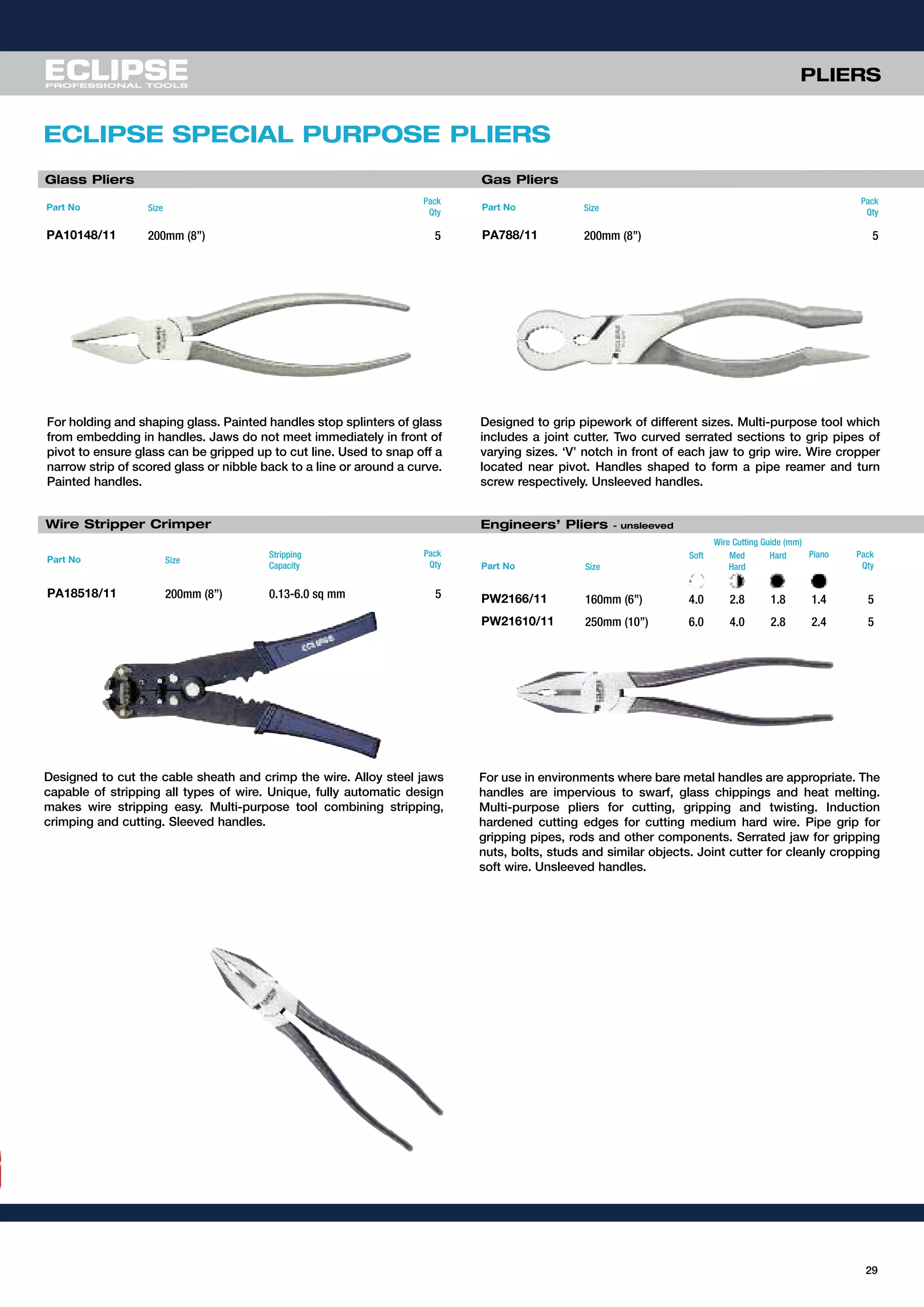 Glass Pliers Gas Pliers
Designed to grip pipework of different sizes. Multi-purpose tool which
includes a joint cutter. Two curved serrated sections to grip pipes of
varying sizes. ‘V’ notch in front of each jaw to grip wire. Wire cropper
located near pivot. Handles shaped to form a pipe reamer and turn
screw respectively. Unsleeved handles.
For holding and shaping glass. Painted handles stop splinters of glass
from embedding in handles. Jaws do not meet immediately in front of
pivot to ensure glass can be gripped up to cut line. Used to snap off a
narrow strip of scored glass or nibble back to a line or around a curve.
Painted handles.
Part No Size
Pack
Qty
PA10148/11 200mm (8”) 5
Part No Size
Pack
Qty
PA788/11 200mm (8”) 5
Wire Stripper Crimper
Designed to cut the cable sheath and crimp the wire. Alloy steel jaws
capable of stripping all types of wire. Unique, fully automatic design
makes wire stripping easy. Multi-purpose tool combining stripping,
crimping and cutting. Sleeved handles.
Part No Size
Stripping
Capacity
Pack
Qty
PA18518/11 200mm (8”) 0.13-6.0 sq mm 5
29
ECLIPSE SPECIAL PURPOSE PLIERS
PLIERS
Part No Size
Soft Med
Hard
Hard Piano Pack
Qty
PW2166/11 160mm (6”) 4.0 2.8 1.8 1.4 5
PW21610/11 250mm (10”) 6.0 4.0 2.8 2.4 5
For use in environments where bare metal handles are appropriate. The
handles are impervious to swarf, glass chippings and heat melting.
Multi-purpose pliers for cutting, gripping and twisting. Induction
hardened cutting edges for cutting medium hard wire. Pipe grip for
gripping pipes, rods and other components. Serrated jaw for gripping
nuts, bolts, studs and similar objects. Joint cutter for cleanly cropping
soft wire. Unsleeved handles.
Engineers’ Pliers - unsleeved
Wire Cutting Guide (mm)
 