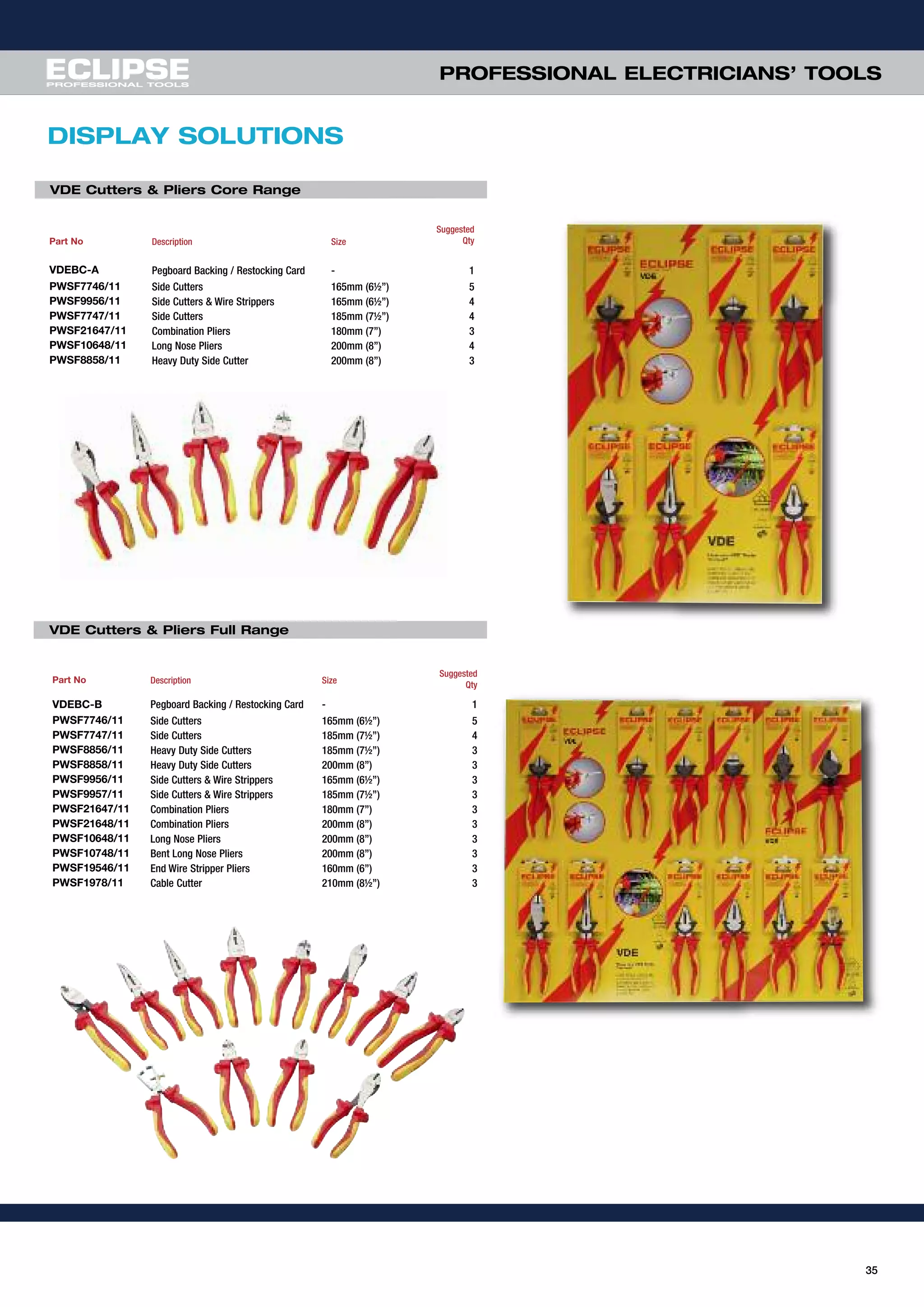 35
PROFESSIONAL ELECTRICIANS’ TOOLS
DISPLAY SOLUTIONS
Part No Description Size
Suggested
Qty
VDEBC-A Pegboard Backing / Restocking Card - 1
PWSF7746/11 Side Cutters 165mm (6½”) 5
PWSF9956/11 Side Cutters & Wire Strippers 165mm (6½”) 4
PWSF7747/11 Side Cutters 185mm (7½”) 4
PWSF21647/11 Combination Pliers 180mm (7”) 3
PWSF10648/11 Long Nose Pliers 200mm (8”) 4
PWSF8858/11 Heavy Duty Side Cutter 200mm (8”) 3
Part No Description Size
Suggested
Qty
VDEBC-B Pegboard Backing / Restocking Card - 1
PWSF7746/11 Side Cutters 165mm (6½”) 5
PWSF7747/11 Side Cutters 185mm (7½”) 4
PWSF8856/11 Heavy Duty Side Cutters 185mm (7½”) 3
PWSF8858/11 Heavy Duty Side Cutters 200mm (8”) 3
PWSF9956/11 Side Cutters & Wire Strippers 165mm (6½”) 3
PWSF9957/11 Side Cutters & Wire Strippers 185mm (7½”) 3
PWSF21647/11 Combination Pliers 180mm (7”) 3
PWSF21648/11 Combination Pliers 200mm (8”) 3
PWSF10648/11 Long Nose Pliers 200mm (8”) 3
PWSF10748/11 Bent Long Nose Pliers 200mm (8”) 3
PWSF19546/11 End Wire Stripper Pliers 160mm (6”) 3
PWSF1978/11 Cable Cutter 210mm (8½”) 3
VDE Cutters & Pliers Core Range
VDE Cutters & Pliers Full Range
 