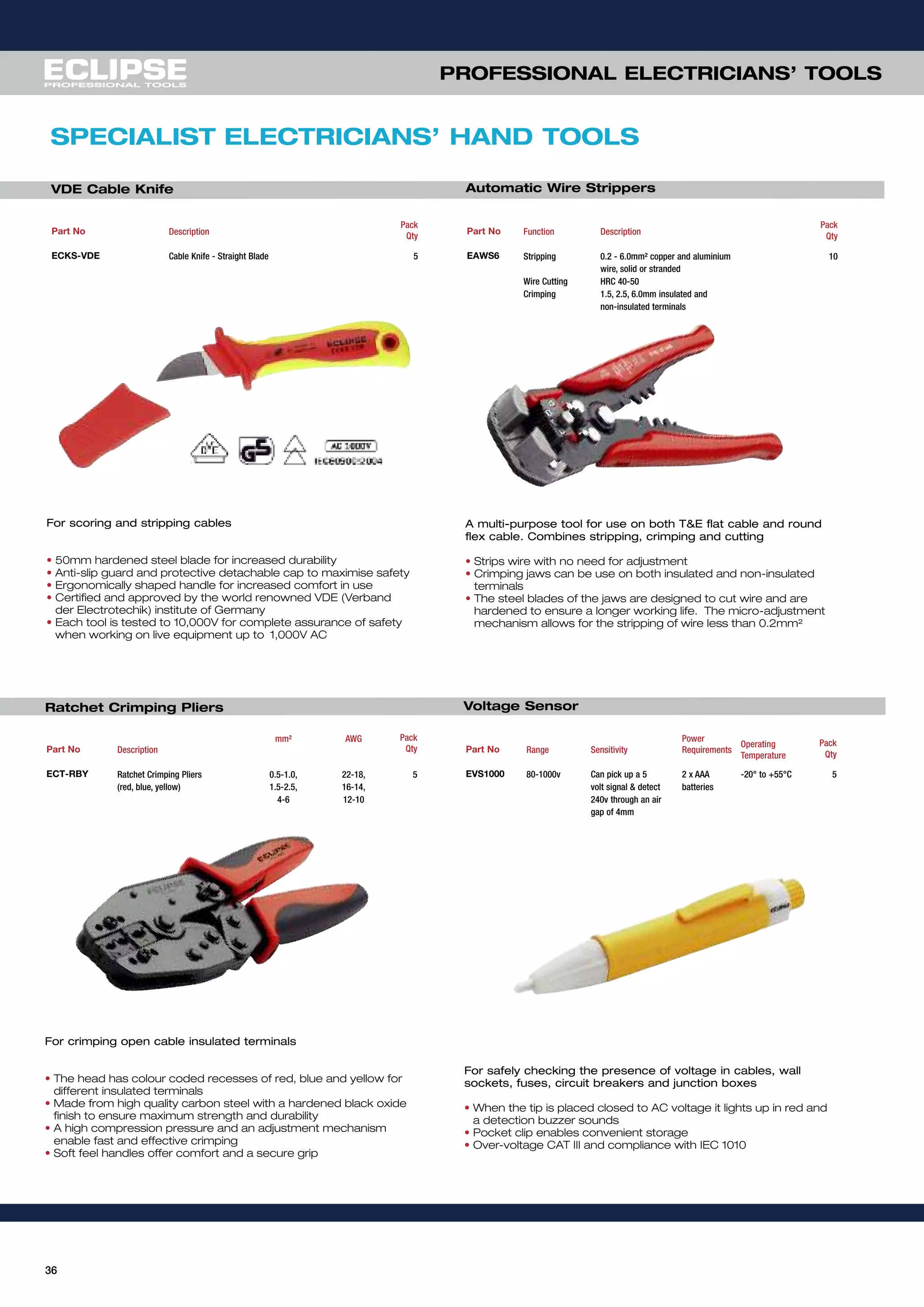 36
For scoring and stripping cables
• 50mm hardened steel blade for increased durability
• Anti-slip guard and protective detachable cap to maximise safety
• Ergonomically shaped handle for increased comfort in use
• Certified and approved by the world renowned VDE (Verband
der Electrotechik) institute of Germany
• Each tool is tested to 10,000V for complete assurance of safety
when working on live equipment up to 1,000V AC
Part No Description
Pack
Qty
ECKS-VDE Cable Knife - Straight Blade 5
VDE Cable Knife
For crimping open cable insulated terminals
• The head has colour coded recesses of red, blue and yellow for
different insulated terminals
• Made from high quality carbon steel with a hardened black oxide
finish to ensure maximum strength and durability
• A high compression pressure and an adjustment mechanism
enable fast and effective crimping
• Soft feel handles offer comfort and a secure grip
Part No Description
mm² AWG Pack
Qty
ECT-RBY Ratchet Crimping Pliers 0.5-1.0, 22-18, 5
(red, blue, yellow) 1.5-2.5, 16-14,
4-6 12-10
A multi-purpose tool for use on both t&e flat cable and round
flex cable. combines stripping, crimping and cutting
• Strips wire with no need for adjustment
• Crimping jaws can be use on both insulated and non-insulated
terminals
• The steel blades of the jaws are designed to cut wire and are
hardened to ensure a longer working life. The micro-adjustment
mechanism allows for the stripping of wire less than 0.2mm²
Part No Function Description
Pack
Qty
EAWS6 Stripping 0.2 - 6.0mm² copper and aluminium 10
wire, solid or stranded
Wire Cutting HRC 40-50
Crimping 1.5, 2.5, 6.0mm insulated and
non-insulated terminals
For safely checking the presence of voltage in cables, wall
sockets, fuses, circuit breakers and junction boxes
• When the tip is placed closed to AC voltage it lights up in red and
a detection buzzer sounds
• Pocket clip enables convenient storage
• Over-voltage CAT III and compliance with IEC 1010
Part No Range Sensitivity
Power
Requirements
Operating
Temperature
Pack
Qty
EVS1000 80-1000v Can pick up a 5 2 x AAA -20° to +55°C 5
volt signal & detect batteries
240v through an air
gap of 4mm
SPECIALIST ELECTRICIANS’ HAND TOOLS
Ratchet Crimping Pliers
Automatic Wire Strippers
Voltage Sensor
PROFESSIONAL ELECTRICIANS’ TOOLS
 