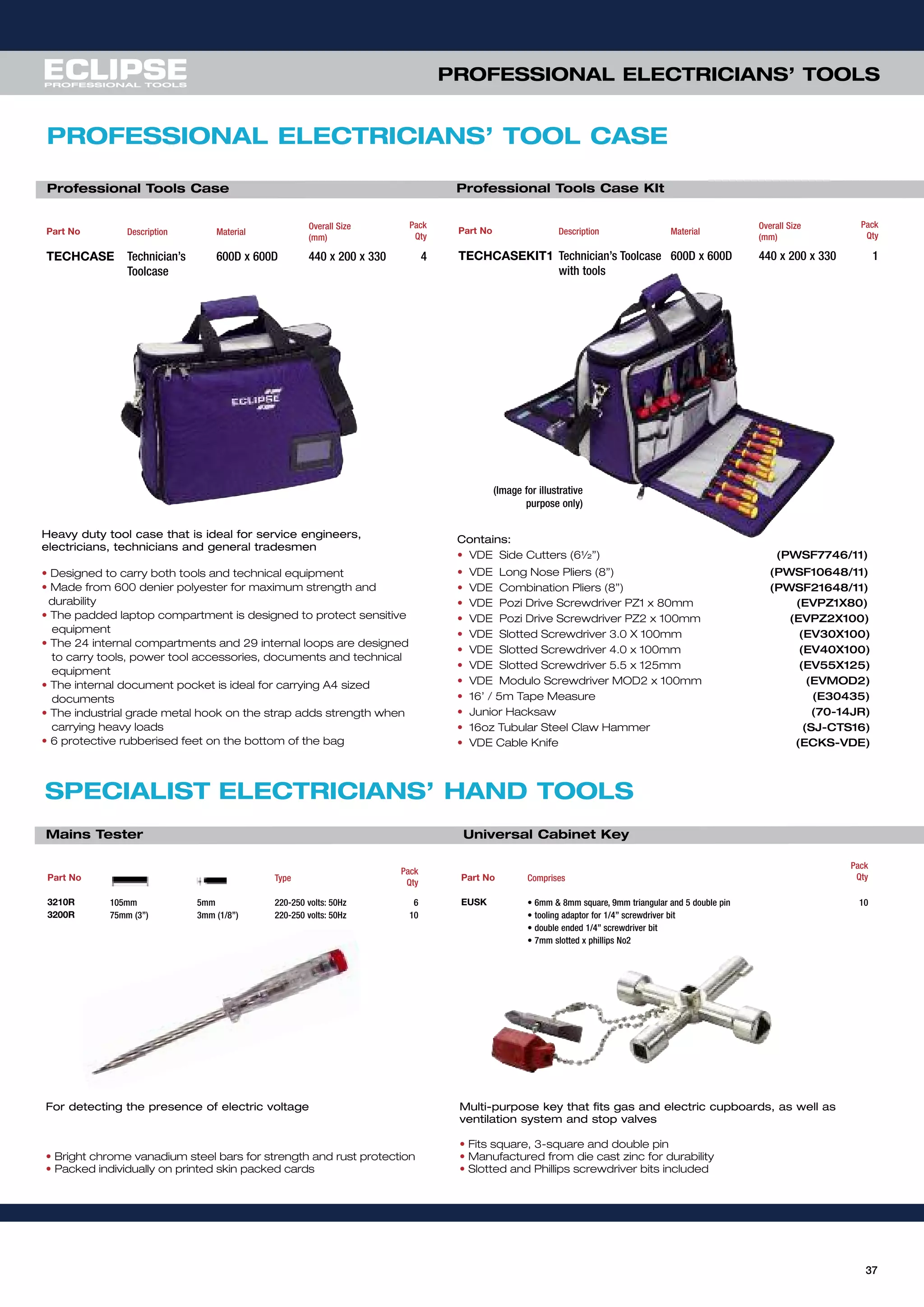 37
PROFESSIONAL ELECTRICIANS’ TOOLS
For detecting the presence of electric voltage
• Bright chrome vanadium steel bars for strength and rust protection
• Packed individually on printed skin packed cards
Part No Type
Pack
Qty
3210R 105mm 5mm 220-250 volts: 50Hz 6
3200R 75mm (3”) 3mm (1/8”) 220-250 volts: 50Hz 10
Multi-purpose key that fits gas and electric cupboards, as well as
ventilation system and stop valves
• Fits square, 3-square and double pin
• Manufactured from die cast zinc for durability
• Slotted and Phillips screwdriver bits included
Part No Comprises
Pack
Qty
EUSK • 6mm & 8mm square, 9mm triangular and 5 double pin 10
• tooling adaptor for 1/4” screwdriver bit
• double ended 1/4” screwdriver bit
• 7mm slotted x phillips No2
SPECIALIST ELECTRICIANS’ HAND TOOLS
Mains Tester Universal Cabinet Key
PROFESSIONAL ELECTRICIANS’ TOOL CASE
Part No Description Material
Overall Size
(mm)
Pack
Qty
TECHCASE Technician’s
Toolcase
600D x 600D 440 x 200 x 330 4
Professional Tools Case
Heavy duty tool case that is ideal for service engineers,
electricians, technicians and general tradesmen
• Designed to carry both tools and technical equipment
• Made from 600 denier polyester for maximum strength and
durability
• The padded laptop compartment is designed to protect sensitive
equipment
• The 24 internal compartments and 29 internal loops are designed
to carry tools, power tool accessories, documents and technical
equipment
• The internal document pocket is ideal for carrying A4 sized
documents
• The industrial grade metal hook on the strap adds strength when
carrying heavy loads
• 6 protective rubberised feet on the bottom of the bag
Part No Description Material
Overall Size
(mm)
Pack
Qty
TECHCASEKIT1 Technician’s Toolcase
with tools
600D x 600D 440 x 200 x 330 1
Professional Tools Case KIt
contains:
• VDE Side Cutters (6½”) (PWSF7746/11)
• VDE Long Nose Pliers (8”) (PWSF10648/11)
• VDE Combination Pliers (8”) (PWSF21648/11)
• VDE Pozi Drive Screwdriver PZ1 x 80mm (EVPZ1X80)
• VDE Pozi Drive Screwdriver PZ2 x 100mm (EVPZ2X100)
• VDE Slotted Screwdriver 3.0 X 100mm (EV30X100)
• VDE Slotted Screwdriver 4.0 x 100mm (EV40X100)
• VDE Slotted Screwdriver 5.5 x 125mm (EV55X125)
• VDE Modulo Screwdriver MOD2 x 100mm (EVMOD2)
• 16’ / 5m Tape Measure (E30435)
• Junior Hacksaw (70-14JR)
• 16oz Tubular Steel Claw Hammer (SJ-CTS16)
• VDE Cable Knife (ECKS-VDE)
(Image for illustrative
purpose only)
 