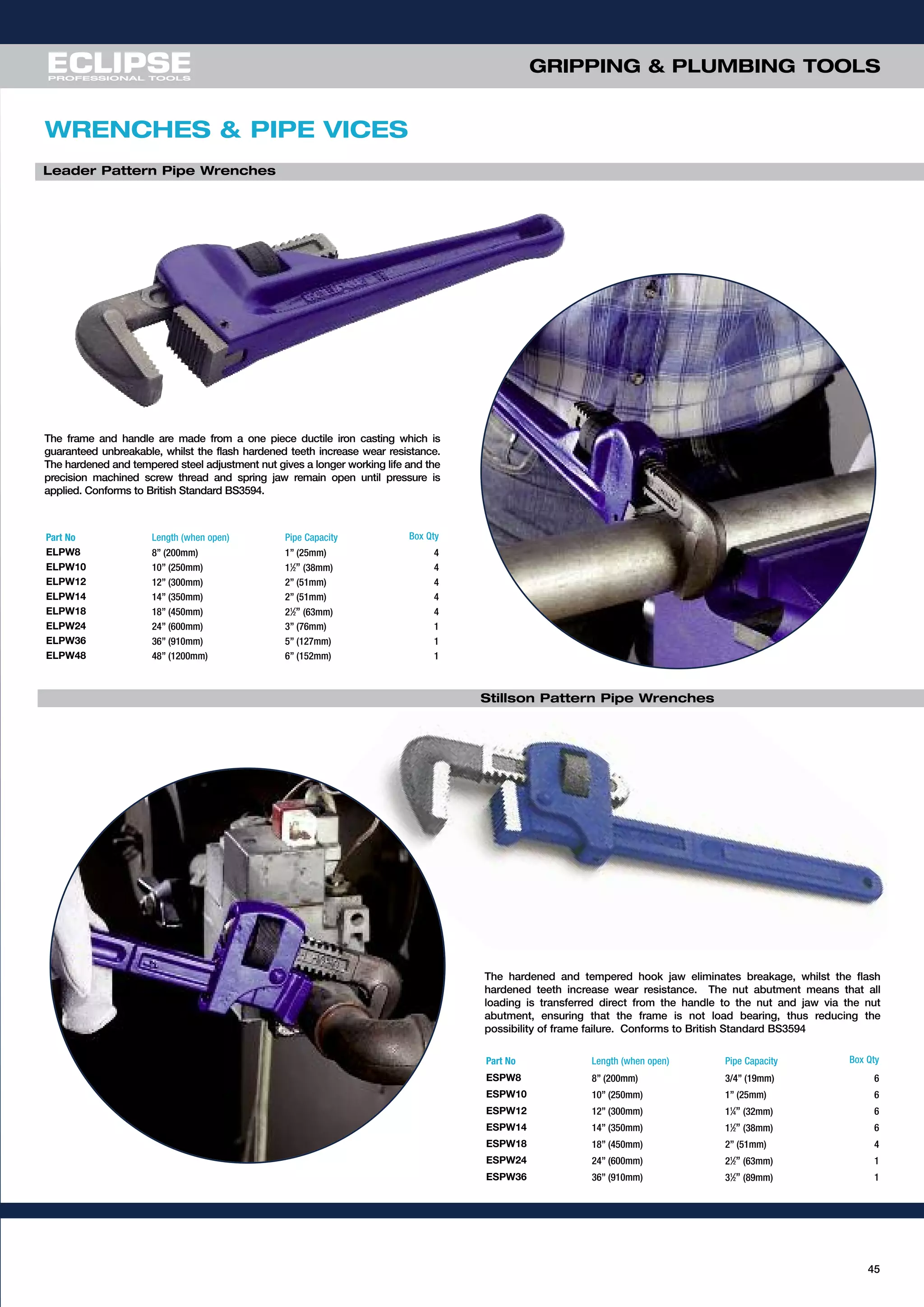 45
Part No Length (when open) Pipe Capacity Box Qty
ESPW8 8” (200mm) 3/4” (19mm) 6
ESPW10 10” (250mm) 1” (25mm) 6
ESPW12 12” (300mm) 11
⁄4” (32mm) 6
ESPW14 14” (350mm) 11
⁄2” (38mm) 6
ESPW18 18” (450mm) 2” (51mm) 4
ESPW24 24” (600mm) 21
⁄2” (63mm) 1
ESPW36 36” (910mm) 31
⁄2” (89mm) 1
The hardened and tempered hook jaw eliminates breakage, whilst the flash
hardened teeth increase wear resistance. The nut abutment means that all
loading is transferred direct from the handle to the nut and jaw via the nut
abutment, ensuring that the frame is not load bearing, thus reducing the
possibility of frame failure. Conforms to British Standard BS3594
Part No Length (when open) Pipe Capacity Box Qty
ELPW8 8” (200mm) 1” (25mm) 4
ELPW10 10” (250mm) 11
⁄2” (38mm) 4
ELPW12 12” (300mm) 2” (51mm) 4
ELPW14 14” (350mm) 2” (51mm) 4
ELPW18 18” (450mm) 21
⁄2” (63mm) 4
ELPW24 24” (600mm) 3” (76mm) 1
ELPW36 36” (910mm) 5” (127mm) 1
ELPW48 48” (1200mm) 6” (152mm) 1
The frame and handle are made from a one piece ductile iron casting which is
guaranteed unbreakable, whilst the flash hardened teeth increase wear resistance.
The hardened and tempered steel adjustment nut gives a longer working life and the
precision machined screw thread and spring jaw remain open until pressure is
applied. Conforms to British Standard BS3594.
Leader Pattern Pipe Wrenches
Stillson Pattern Pipe Wrenches
WRENCHES & PIPE VICES
GRIPPING & PLUMBING TOOLS
 