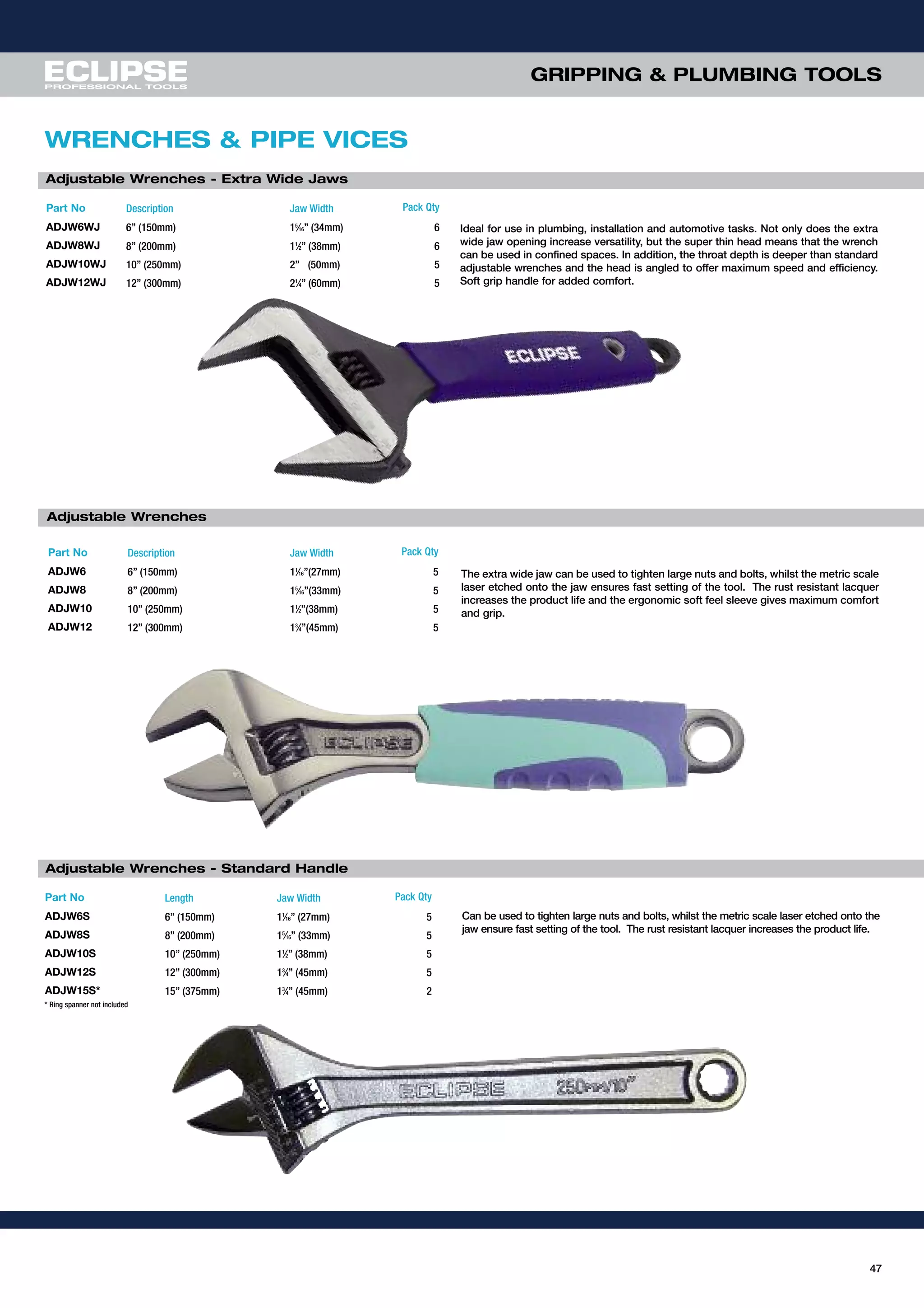 GRIPPING & PLUMBING TOOLS
47
WRENCHES & PIPE VICES
Part No Description Jaw Width Pack Qty
ADJW6 6” (150mm) 11
⁄16”(27mm) 5
ADJW8 8” (200mm) 15
⁄16”(33mm) 5
ADJW10 10” (250mm) 11
⁄2”(38mm) 5
ADJW12 12” (300mm) 13
⁄4”(45mm) 5
Adjustable Wrenches
The extra wide jaw can be used to tighten large nuts and bolts, whilst the metric scale
laser etched onto the jaw ensures fast setting of the tool. The rust resistant lacquer
increases the product life and the ergonomic soft feel sleeve gives maximum comfort
and grip.
Part No Description Jaw Width Pack Qty
ADJW6WJ 6” (150mm) 15
⁄16” (34mm) 6
ADJW8WJ 8” (200mm) 11
⁄2” (38mm) 6
ADJW10WJ 10” (250mm) 2” (50mm) 5
ADJW12WJ 12” (300mm) 21
⁄4” (60mm) 5
Ideal for use in plumbing, installation and automotive tasks. Not only does the extra
wide jaw opening increase versatility, but the super thin head means that the wrench
can be used in confined spaces. In addition, the throat depth is deeper than standard
adjustable wrenches and the head is angled to offer maximum speed and efficiency.
Soft grip handle for added comfort.
Adjustable Wrenches - Extra Wide Jaws
Adjustable Wrenches - Standard Handle
Can be used to tighten large nuts and bolts, whilst the metric scale laser etched onto the
jaw ensure fast setting of the tool. The rust resistant lacquer increases the product life.
Part No Length Jaw Width Pack Qty
ADJW6S 6” (150mm) 11
⁄16” (27mm) 5
ADJW8S 8” (200mm) 15
⁄16” (33mm) 5
ADJW10S 10” (250mm) 11
⁄2” (38mm) 5
ADJW12S 12” (300mm) 13
⁄4” (45mm) 5
ADJW15S* 15” (375mm) 13
⁄4” (45mm) 2
* Ring spanner not included
 