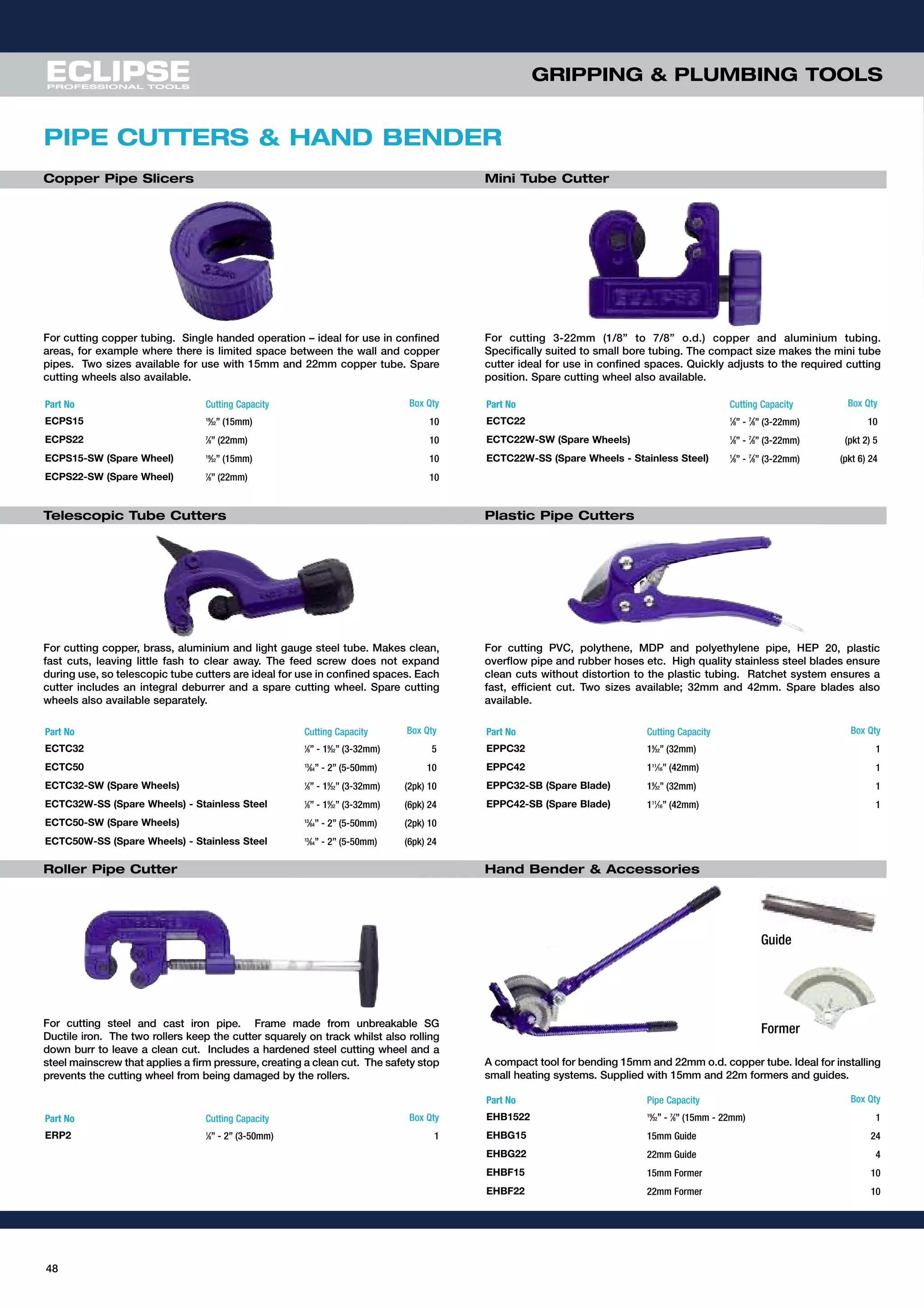 48
GRIPPING & PLUMBING TOOLS
For cutting 3-22mm (1/8” to 7/8” o.d.) copper and aluminium tubing.
Specifically suited to small bore tubing. The compact size makes the mini tube
cutter ideal for use in confined spaces. Quickly adjusts to the required cutting
position. Spare cutting wheel also available.
Part No Cutting Capacity Box Qty
ECPS15 19
⁄32” (15mm) 10
ECPS22 7
⁄8” (22mm) 10
ECPS15-SW (Spare Wheel) 19
⁄32” (15mm) 10
ECPS22-SW (Spare Wheel) 7
⁄8” (22mm) 10
For cutting copper tubing. Single handed operation – ideal for use in confined
areas, for example where there is limited space between the wall and copper
pipes. Two sizes available for use with 15mm and 22mm copper tube. Spare
cutting wheels also available.
Copper Pipe Slicers Mini Tube Cutter
PIPE CUTTERS & HAND BENDER
Telescopic Tube Cutters
For cutting PVC, polythene, MDP and polyethylene pipe, HEP 20, plastic
overflow pipe and rubber hoses etc. High quality stainless steel blades ensure
clean cuts without distortion to the plastic tubing. Ratchet system ensures a
fast, efficient cut. Two sizes available; 32mm and 42mm. Spare blades also
available.
Plastic Pipe Cutters
Roller Pipe Cutter
A compact tool for bending 15mm and 22mm o.d. copper tube. Ideal for installing
small heating systems. Supplied with 15mm and 22m formers and guides.
Hand Bender & Accessories
For cutting copper, brass, aluminium and light gauge steel tube. Makes clean,
fast cuts, leaving little fash to clear away. The feed screw does not expand
during use, so telescopic tube cutters are ideal for use in confined spaces. Each
cutter includes an integral deburrer and a spare cutting wheel. Spare cutting
wheels also available separately.
Part No Cutting Capacity Box Qty
ECTC22 1
⁄8” - 7
⁄8” (3-22mm) 10
ECTC22W-SW (Spare Wheels) 1
⁄8” - 7
⁄8” (3-22mm) (pkt 2) 5
ECTC22W-SS (Spare Wheels - Stainless Steel) 1
⁄8” - 7
⁄8” (3-22mm) (pkt 6) 24
Part No Cutting Capacity Box Qty
ECTC32 1
⁄8” - 19
⁄32” (3-32mm) 5
ECTC50 13
⁄64” - 2” (5-50mm) 10
ECTC32-SW (Spare Wheels) 1
⁄8” - 19
⁄32” (3-32mm) (2pk) 10
ECTC32W-SS (Spare Wheels) - Stainless Steel 1
⁄8” - 19
⁄32” (3-32mm) (6pk) 24
ECTC50-SW (Spare Wheels) 13
⁄64” - 2” (5-50mm) (2pk) 10
ECTC50W-SS (Spare Wheels) - Stainless Steel 13
⁄64” - 2” (5-50mm) (6pk) 24
Part No Cutting Capacity Box Qty
EPPC32 19
⁄32” (32mm) 1
EPPC42 111
⁄16” (42mm) 1
EPPC32-SB (Spare Blade) 19
⁄32” (32mm) 1
EPPC42-SB (Spare Blade) 111
⁄16” (42mm) 1
Part No Cutting Capacity Box Qty
ERP2 1
⁄8” - 2” (3-50mm) 1
Part No Pipe Capacity Box Qty
EHB1522 19
⁄32” - 7
⁄8” (15mm - 22mm) 1
EHBG15 15mm Guide 24
EHBG22 22mm Guide 4
EHBF15 15mm Former 10
EHBF22 22mm Former 10
For cutting steel and cast iron pipe. Frame made from unbreakable SG
Ductile iron. The two rollers keep the cutter squarely on track whilst also rolling
down burr to leave a clean cut. Includes a hardened steel cutting wheel and a
steel mainscrew that applies a firm pressure, creating a clean cut. The safety stop
prevents the cutting wheel from being damaged by the rollers.
Guide
Former
 