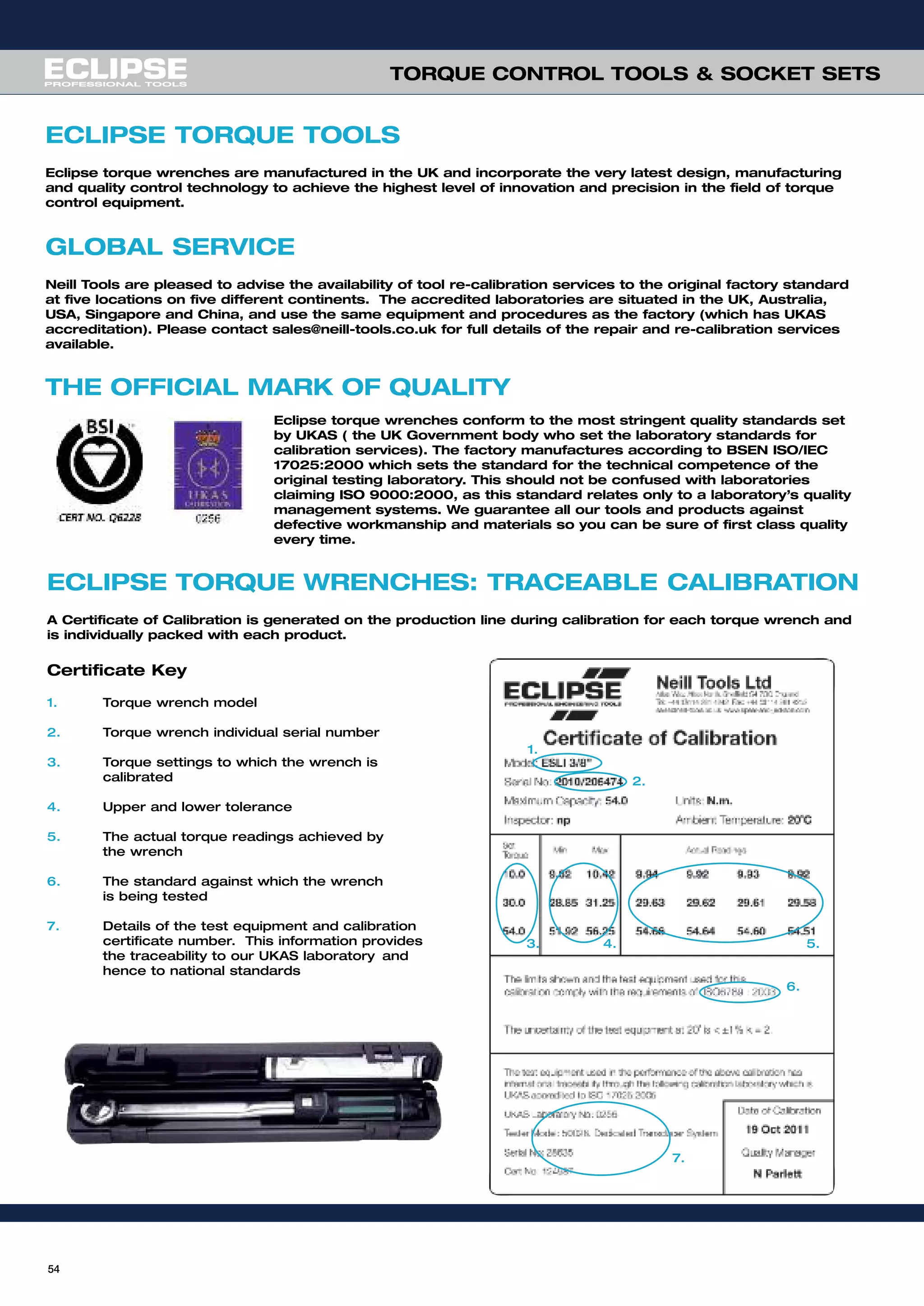 ECLIPSE TORQUE TOOLS
Eclipse torque wrenches are manufactured in the UK and incorporate the very latest design, manufacturing
and quality control technology to achieve the highest level of innovation and precision in the field of torque
control equipment.
GLOBAL SERVICE
Neill Tools are pleased to advise the availability of tool re-calibration services to the original factory standard
at five locations on five different continents. The accredited laboratories are situated in the UK, Australia,
USA, Singapore and China, and use the same equipment and procedures as the factory (which has UKAS
accreditation). Please contact sales@neill-tools.co.uk for full details of the repair and re-calibration services
available.
THE OFFICIAL MARK OF QUALITY
ECLIPSE TORQUE WRENCHES: TRACEABLE CALIBRATION
A Certificate of Calibration is generated on the production line during calibration for each torque wrench and
is individually packed with each product.
Certificate Key
1. Torque wrench model
2. Torque wrench individual serial number
3. Torque settings to which the wrench is
calibrated
4. Upper and lower tolerance
5. The actual torque readings achieved by
the wrench
6. The standard against which the wrench
is being tested
7. Details of the test equipment and calibration
certificate number. This information provides
the traceability to our UKAS laboratory and
hence to national standards
1.
2.
3. 4. 5.
6.
7.
Eclipse torque wrenches conform to the most stringent quality standards set
by UKAS ( the UK Government body who set the laboratory standards for
calibration services). The factory manufactures according to BSEN ISO/IEC
17025:2000 which sets the standard for the technical competence of the
original testing laboratory. This should not be confused with laboratories
claiming ISO 9000:2000, as this standard relates only to a laboratory’s quality
management systems. We guarantee all our tools and products against
defective workmanship and materials so you can be sure of first class quality
every time.
54
TORQUE CONTROL TOOLS & SOCKET SETS
 