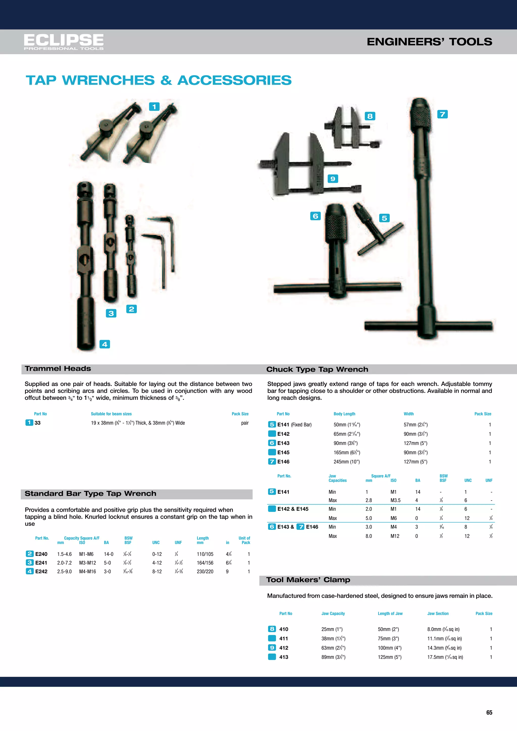 65
ENGINEERS’ TOOLS
Supplied as one pair of heads. Suitable for laying out the distance between two
points and scribing arcs and circles. To be used in conjunction with any wood
offcut between 3⁄4” to 11⁄2” wide, minimum thickness of 3⁄8”.
Part No Suitable for beam sizes Pack Size
33 19 x 38mm (3
⁄8" - 11
⁄2") Thick, & 38mm (3
⁄8") Wide pair
TAP WRENCHES & ACCESSORIES
5
4
3
1
2
78
1
6
9
Provides a comfortable and positive grip plus the sensitivity required when
tapping a blind hole. Knurled locknut ensures a constant grip on the tap when in
use
Part No. Capacity Square A/F BSW Length Unit of
mm ISO BA BSF UNC UNF mm in Pack
E240 1.5-4.6 M1-M6 14-0 1
⁄8-1
⁄4 0-12 1
⁄4 110/105 41
⁄4 1
E241 2.0-7.2 M3-M12 5-0 1
⁄8-1
⁄2 4-12 1
⁄4-1
⁄2 164/156 61
⁄4 1
E242 2.5-9.0 M4-M16 3-0 3
⁄16-5
⁄8 8-12 1
⁄4-5
⁄8 230/220 9 1
2
3
Stepped jaws greatly extend range of taps for each wrench. Adjustable tommy
bar for tapping close to a shoulder or other obstructions. Available in normal and
long reach designs.
Part No Body Length Width Pack Size
E141 (Fixed Bar) 50mm (115
⁄16") 57mm (21
⁄4") 1
E142 65mm (211
⁄16") 90mm (31
⁄2") 1
E143 90mm (35
⁄8") 127mm (5") 1
E145 165mm (61
⁄2") 90mm (31
⁄2") 1
E146 245mm (10") 127mm (5") 1
5
Manufactured from case-hardened steel, designed to ensure jaws remain in place.
6
Part No. Jaw Square A/F BSW
Capacities mm ISO BA BSF UNC UNF
E141 Min 1 M1 14 - 1 -
Max 2.8 M3.5 4 1
⁄8 6 -
E142 & E145 Min 2.0 M1 14 1
⁄8 6 -
Max 5.0 M6 0 1
⁄4 12 1
⁄4
E143 & E146 Min 3.0 M4 3 3
⁄16 8 1
⁄4
Max 8.0 M12 0 1
⁄2 12 1
⁄2
Part No Jaw Capacity Length of Jaw Jaw Section Pack Size
410 25mm (1") 50mm (2") 8.0mm (5
⁄16 sq in) 1
411 38mm (11
⁄2") 75mm (3") 11.1mm (7
⁄16 sq in) 1
412 63mm (21
⁄2") 100mm (4") 14.3mm (9
⁄16 sq in) 1
413 89mm (31
⁄2") 125mm (5") 17.5mm (11
⁄16 sq in) 1
8
9
5
6 7
4
7
Trammel Heads Chuck Type Tap Wrench
Standard Bar Type Tap Wrench
Tool Makers’ Clamp
 