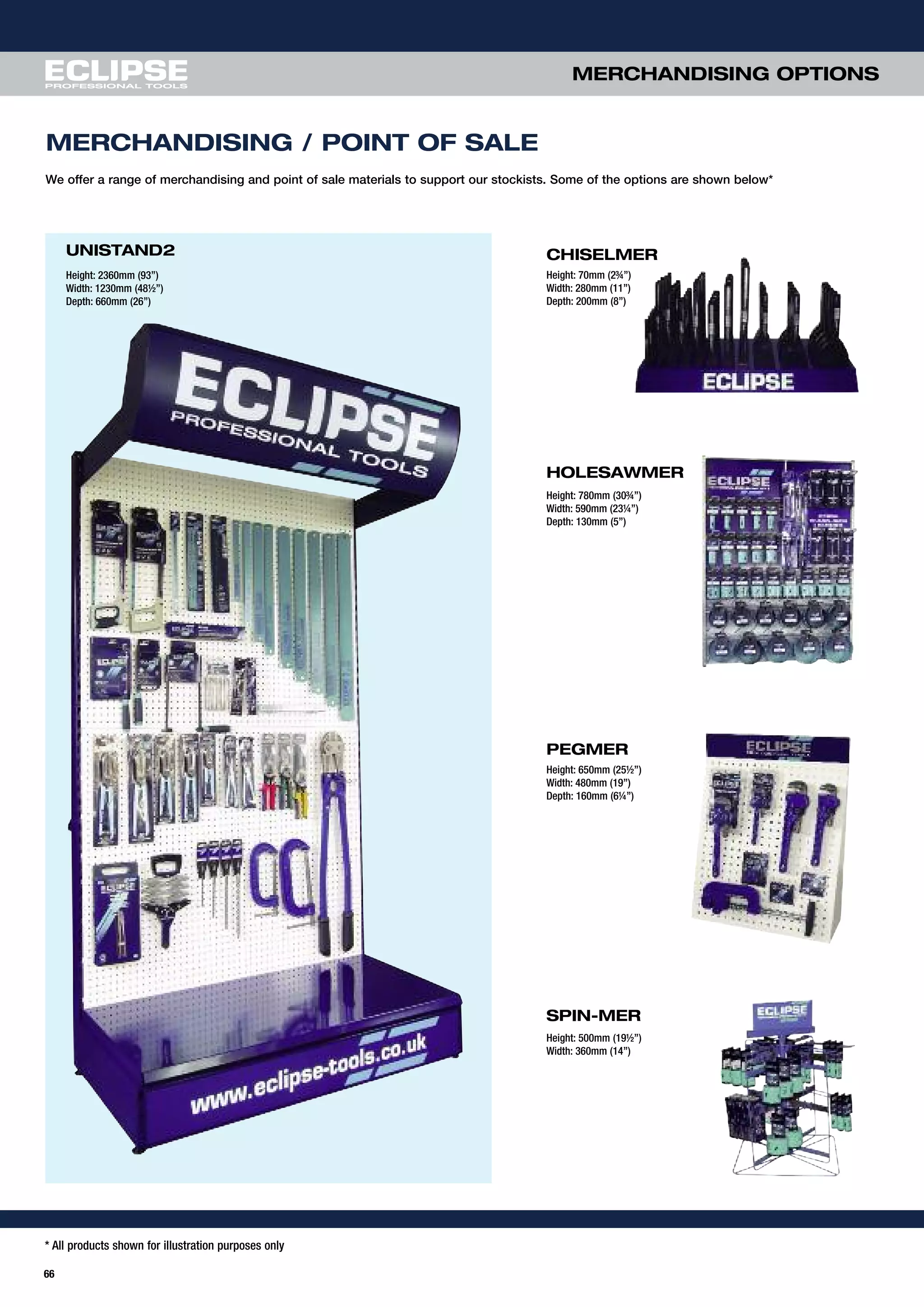 * All products shown for illustration purposes only
66
MERCHANDISING OPTIONS
MERCHANDISING / POINT OF SALE
SPIN-MER
PEGMER
Height: 650mm (25½”)
Width: 480mm (19”)
Depth: 160mm (6¼”)
Height: 500mm (19½”)
Width: 360mm (14”)
UNISTAND2
Height: 2360mm (93”)
Width: 1230mm (48½”)
Depth: 660mm (26”)
CHISELMER
Height: 70mm (2¾”)
Width: 280mm (11”)
Depth: 200mm (8”)
HOLESAWMER
Height: 780mm (30¾”)
Width: 590mm (23¼”)
Depth: 130mm (5”)
We offer a range of merchandising and point of sale materials to support our stockists. Some of the options are shown below*
 