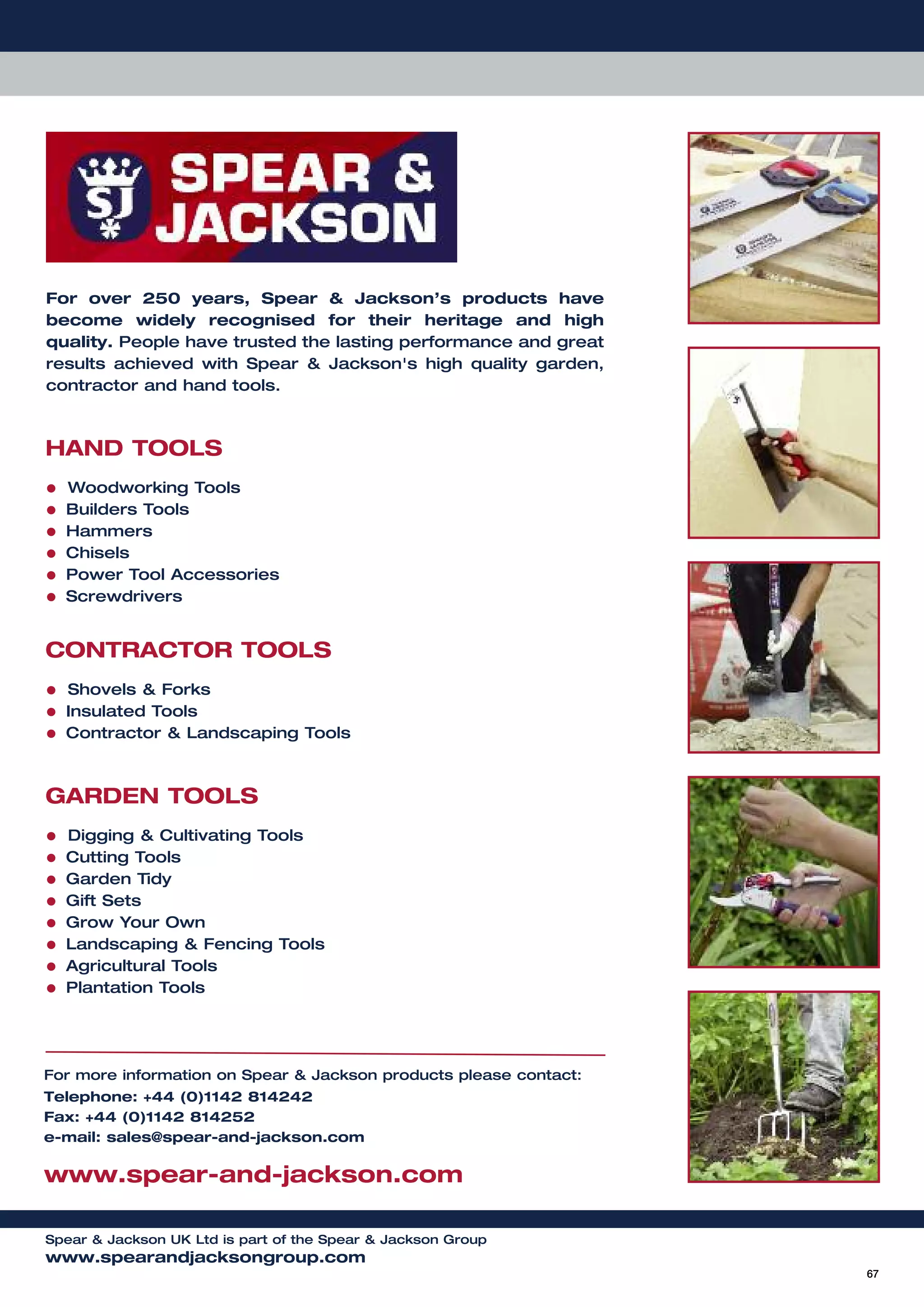 67
For over 250 years, Spear & Jackson’s products have
become widely recognised for their heritage and high
quality. People have trusted the lasting performance and great
results achieved with Spear & Jackson's high quality garden,
contractor and hand tools.
HAND TOOLS
• Woodworking Tools
• Builders Tools
• Hammers
• Chisels
• Power Tool Accessories
• Screwdrivers
CONTRACTOR TOOLS
• Shovels & Forks
• Insulated Tools
• Contractor & Landscaping Tools
GARDEN TOOLS
• Digging & Cultivating Tools
• Cutting Tools
• Garden Tidy
• Gift Sets
• Grow Your Own
• Landscaping & Fencing Tools
• Agricultural Tools
• Plantation Tools
For more information on Spear & Jackson products please contact:
Telephone: +44 (0)1142 814242
Fax: +44 (0)1142 814252
e-mail: sales@spear-and-jackson.com
www.spear-and-jackson.com
Spear & Jackson UK Ltd is part of the Spear & Jackson Group
www.spearandjacksongroup.com
 
