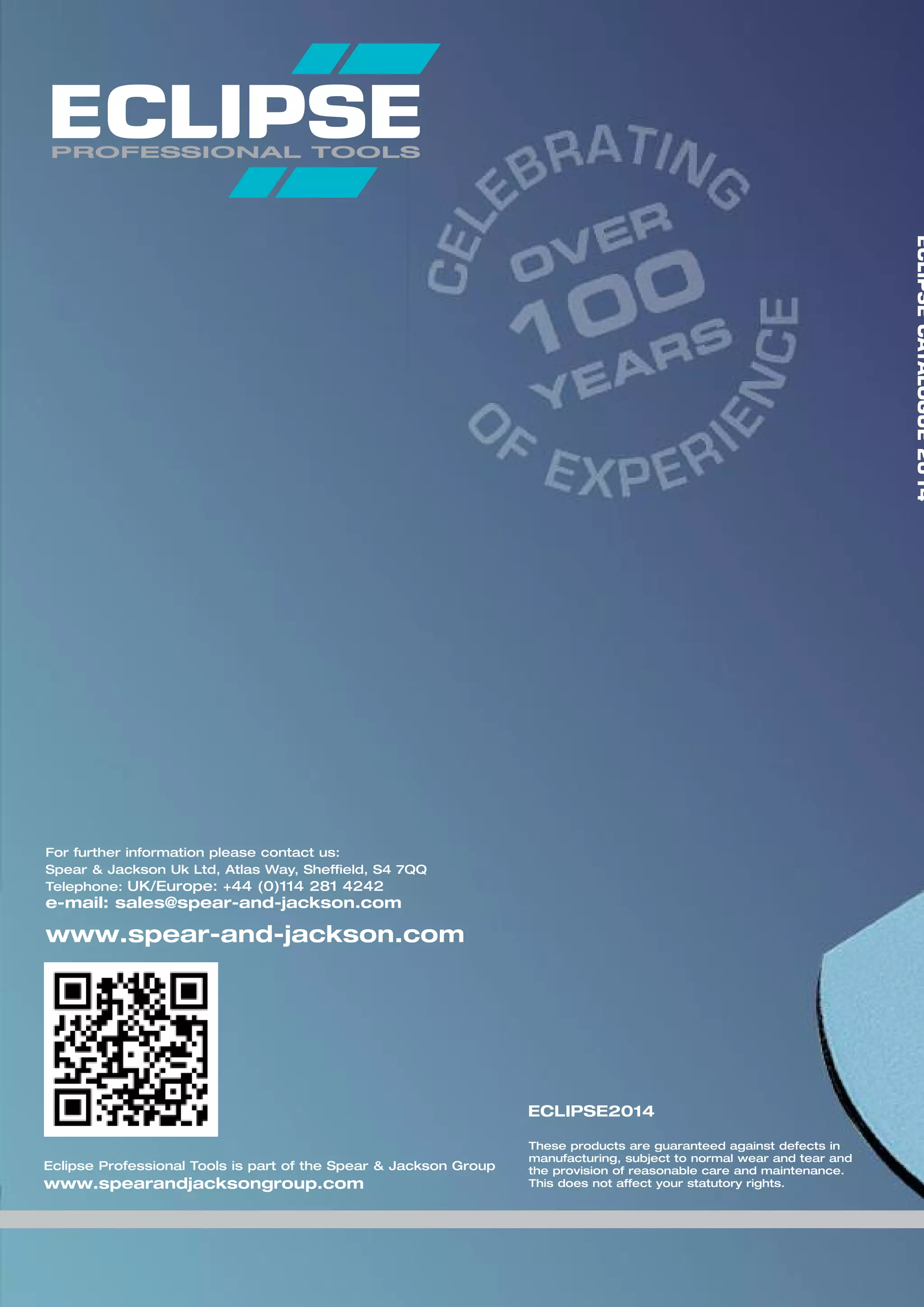 For further information please contact us:
Spear & Jackson Uk Ltd, Atlas Way, Sheffield, S4 7QQ
Telephone: UK/Europe: +44 (0)114 281 4242
e-mail: sales@spear-and-jackson.com
www.spear-and-jackson.com
These products are guaranteed against defects in
manufacturing, subject to normal wear and tear and
the provision of reasonable care and maintenance.
This does not affect your statutory rights.
ECLIPSE2014
ECLIPSECATALOGUE2014
Eclipse Professional Tools is part of the Spear & Jackson Group
www.spearandjacksongroup.com
 