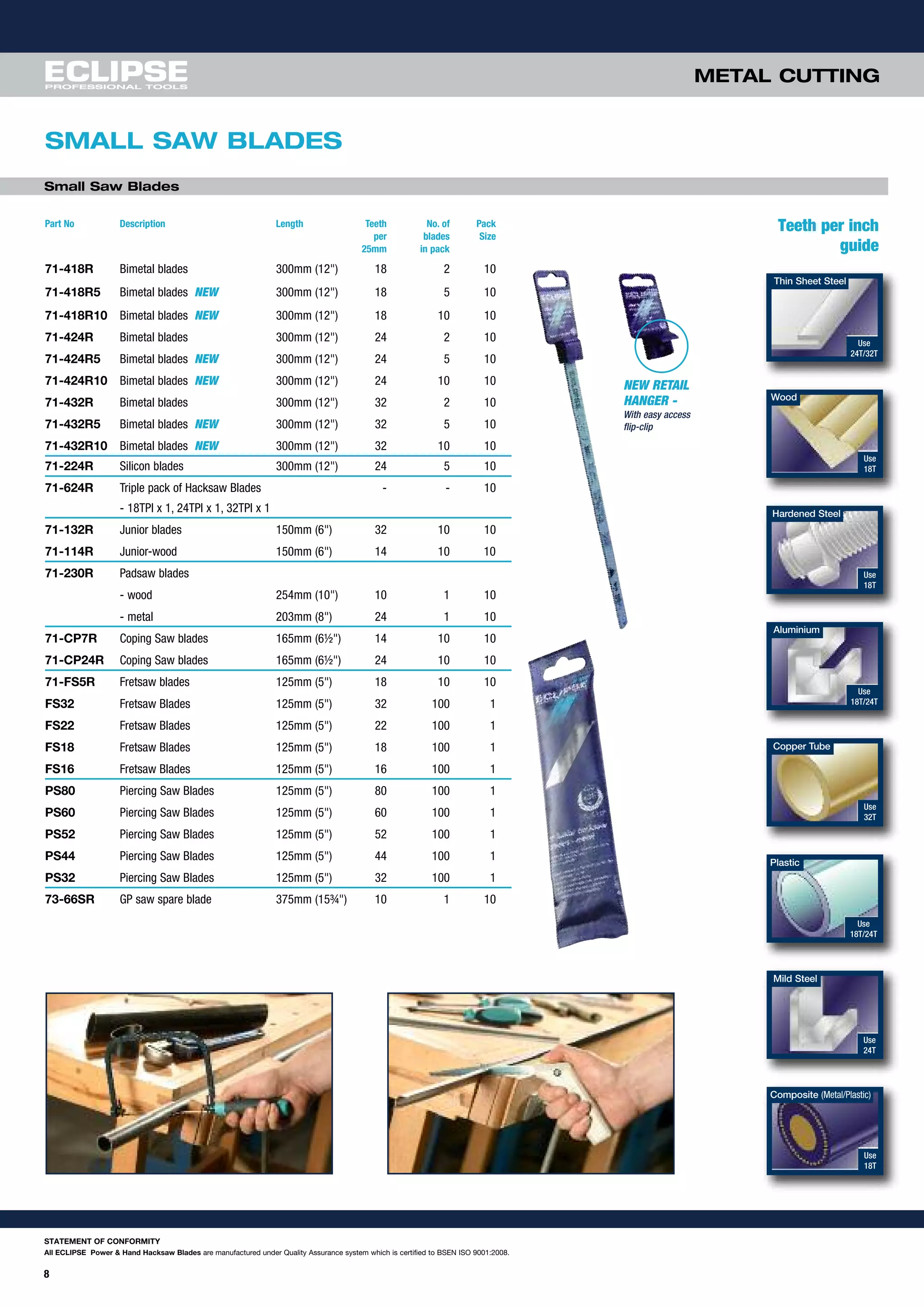 8
METAL CUTTING
SMALL SAW BLADES
STATEMENT OF CONFORMITY
All ECLIPSE Power & Hand Hacksaw Blades are manufactured under Quality Assurance system which is certified to BSEN ISO 9001:2008.
Hardened Steel
Use
18T
Use
18T/24T
Use
24T
Use
18T
Use
18T
Use
24T/32T
Use
32T
Use
18T/24T
Aluminium
Mild Steel
Composite (Metal/Plastic)
Thin Sheet Steel
Wood
Copper Tube
Plastic
Teeth per inch
guide
Part No Description Length Teeth No. of Pack
per blades Size
25mm in pack
71-418R Bimetal blades 300mm (12") 18 2 10
71-418R5 Bimetal blades NEW 300mm (12") 18 5 10
71-418R10 Bimetal blades NEW 300mm (12") 18 10 10
71-424R Bimetal blades 300mm (12") 24 2 10
71-424R5 Bimetal blades NEW 300mm (12") 24 5 10
71-424R10 Bimetal blades NEW 300mm (12") 24 10 10
71-432R Bimetal blades 300mm (12") 32 2 10
71-432R5 Bimetal blades NEW 300mm (12") 32 5 10
71-432R10 Bimetal blades NEW 300mm (12") 32 10 10
71-224R Silicon blades 300mm (12") 24 5 10
71-624R Triple pack of Hacksaw Blades - - 10
- 18TPI x 1, 24TPI x 1, 32TPI x 1
71-132R Junior blades 150mm (6") 32 10 10
71-114R Junior-wood 150mm (6") 14 10 10
71-230R Padsaw blades
- wood 254mm (10") 10 1 10
- metal 203mm (8") 24 1 10
71-CP7R Coping Saw blades 165mm (6½") 14 10 10
71-CP24R Coping Saw blades 165mm (6½") 24 10 10
71-FS5R Fretsaw blades 125mm (5") 18 10 10
FS32 Fretsaw Blades 125mm (5") 32 100 1
FS22 Fretsaw Blades 125mm (5") 22 100 1
FS18 Fretsaw Blades 125mm (5") 18 100 1
FS16 Fretsaw Blades 125mm (5") 16 100 1
PS80 Piercing Saw Blades 125mm (5") 80 100 1
PS60 Piercing Saw Blades 125mm (5") 60 100 1
PS52 Piercing Saw Blades 125mm (5") 52 100 1
PS44 Piercing Saw Blades 125mm (5") 44 100 1
PS32 Piercing Saw Blades 125mm (5") 32 100 1
73-66SR GP saw spare blade 375mm (15¾") 10 1 10
Small Saw Blades
NEW RETAIL
HANGER -
With easy access
flip-clip
 