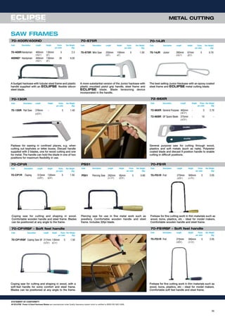 METAL CUTTING
SAW FRAMES
A budget hacksaw with tubular steel frame and plastic
handle supplied with an ECLIPSE flexible silicon
steel blade.
A more substantial version of the Junior hacksaw with
plastic moulded pistol grip handle, steel frame and
ECLIPSE blade. Blade tensioning device
incorporated in the handle.
The best selling Junior Hacksaw with an epoxy coated
steel frame and ECLIPSE metal cutting blade.
70-400R/400ND 70-675R
Code Description Length Height Packs Box Weight
per outer (Kg)
70-400RHandyman 400mm 130mm 5 2.5
(153
⁄4") (5")
400ND* Handyman 400mm 130mm 20 9.20
(153
⁄4") (5")
Code Description Length Height Packs Box Weight
per outer (Kg)
70-14JR Junior 260mm 67mm 5 0.70
(101
⁄2") (25
⁄8")
70-14JR
Padsaw for sawing in confined places, e.g. when
cutting out keyholes or letter boxes. Diecast handle
supplied with 2 blades, one for wood cutting and one
for metal. The handle can hold the blade in one of two
positions for maximum flexibility in use.
General purpose saw for cutting through wood,
plastics and soft metals (such as nails). Polyester
coated blade and diecast 9 position handle to enable
cutting in difficult positions.
72-66XR
Code Description Length Height Packs Box Weight
per outer (Kg)
70-675R Mini Saw 250mm 100mm 5 1.00
(10") (4")
Code Description Length Height Packs Box Weight
per outer (Kg)
72-66XR General Purpose 465mm - 5 2.70
(18
1
⁄4")
72-66SR GP Spare Blade 375mm - 10 -
(15
3
⁄4")
Coping saw for cutting and shaping in wood.
Comfortable wooden handle and steel frame. Blades
can be positioned at any angle to the frame.
Piercing saw for use in fine metal work such as
jewellery. Comfortable wooden handle and steel
frame. Includes 32tpi blade.
Fretsaw for fine cutting work in thin materials such as
wood, bone, plastics, etc - ideal for model makers.
Comfortable wooden handle and steel frame.
Coping saw for cutting and shaping in wood, with a
soft-feel handle for extra comfort and steel frame.
Blades can be positioned at any angle to the frame.
Fretsaw for fine cutting work in thin materials such as
wood, bone, plastics, etc - ideal for model makers.
Comfortable soft feel handle and steel frame.
70-CP1RSF - Soft feel handle
Code Description Length Height Packs Box Weight
per outer (Kg)
70-CP1RSF Coping Saw SF 317mm 130mm 5 1.50
(12
3
⁄8") (5
1
⁄8")
70-130R
Code Description Length Height Packs Box Weight
per outer (Kg)
70-130R Pad Saw 276mm - 5 1.40
(10
7
⁄8")
PS51 70-FS1R
Code Description Length Height Packs Box Weight
per outer (Kg)
PS51 Piercing Saw 292mm 95mm 5 0.90
(11
1
⁄2") (3
3
⁄4")
Code Description Length Height Packs Box Weight
per outer (Kg)
70-FS1R Fret 270mm 300mm 5 2.05
(10
5
⁄8") (117⁄8")
70-CP1R
Code Description Length Height Packs Box Weight
per outer (Kg)
70-CP1R Coping 315mm 130mm 5 1.50
(12
3
⁄8") (5
1
⁄8")
11
70-FS1RSF - Soft feel handle
Code Description Length Height Packs Box Weight
per outer (Kg)
70-FS1R Fret 270mm 300mm 5 2.05
(10
5
⁄8") (11
7
⁄8")
STATEMENT OF CONFORMITY
All ECLIPSE Power & Hand Hacksaw Blades are manufactured under Quality Assurance system which is certified to BSEN ISO 9001:2008.
 