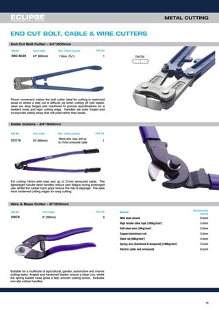15
METAL CUTTINGMETAL CUTTING
Part No Total Length Max. Cutting Capacity Pack Qty
EBC-EC24 24” (600mm) 7.9mm (5
⁄16”) 1
Pincer movement makes the bolt cutter ideal for cutting in restricted
areas or where a side cut is difficult, eg when cutting off bolt heads.
Jaws are drop forged and machined to precise specifications for a
resilient body and rigid cutting edge. Handles are solid forged and
incorporate safety stops that will yield rather than break.
End Cut Bolt Cutter - 24”/600mm
End Cut
END CUT BOLT, CABLE & WIRE CUTTERS
Part No Total Length Max. Cutting Capacity Pack Qty
ECC16 24” (600mm)
16mm wire rope, and up
to 21mm armoured cable
1
For cutting 16mm wire rope and up to 21mm armoured cable. The
lightweight tubular steel handles reduce user fatigue during prolonged
use, whilst the rubber hand grips reduce the risk of slippage. The jaws
have hardened cutting edges for easy cutting.
Wire & Rope Cutter - 8”/200mm
Part No Total Length Pack Qty
EWC8 8” (200mm) 6
Suitable for a multitude of agricultural, garden, automotive and marine
cutting tasks. Angled and hardened blades ensure a clean cut, whilst
the spring loaded head gives a fast, smooth cutting action. Includes
non-slip rubber handles.
Material
Recommended
Capacity
Mild steel strand 6.5mm
High tensile steel rope (180kg/mm2
) 5.0mm
Soft steel wire (34kg/mm2
) 5.0mm
Copper/aluminium rod 5.0mm
Steel rod (66kg/mm2
) 4.0mm
Spring wire (hardened & tempered) (180kg/mm2
) 2.5mm
Electric cable (not armoured) 6.5mm
Cable Cutters - 24”/600mm
 