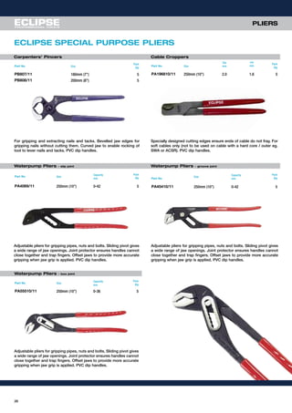 PLIERS
28
Waterpump Pliers - slip joint Waterpump Pliers - groove joint
Carpenters’ Pincers Cable Croppers
ECLIPSE SPECIAL PURPOSE PLIERS
Adjustable pliers for gripping pipes, nuts and bolts. Sliding pivot gives
a wide range of jaw openings. Joint protector ensures handles cannot
close together and trap fingers. Offset jaws to provide more accurate
gripping when jaw grip is applied. PVC dip handles.
Adjustable pliers for gripping pipes, nuts and bolts. Sliding pivot gives
a wide range of jaw openings. Joint protector ensures handles cannot
close together and trap fingers. Offset jaws to provide more accurate
gripping when jaw grip is applied. PVC dip handles.
Adjustable pliers for gripping pipes, nuts and bolts. Sliding pivot gives
a wide range of jaw openings. Joint protector ensures handles cannot
close together and trap fingers. Offset jaws to provide more accurate
gripping when jaw grip is applied. PVC dip handles.
Part No Size
Pack
Qty
PB807/11 180mm (7”) 5
PB808/11 200mm (8”) 5
Part No Size
Dia
mm
Dia
mm
Pack
Qty
PA196810/11 250mm (10”) 2.0 1.6 5
Part No Size
Capacity
mm
Pack
Qty
PA4069/11 250mm (10”) 0-42 5
For gripping and extracting nails and tacks. Bevelled jaw edges for
gripping nails without cutting them. Curved jaw to enable rocking of
tool to lever nails and tacks. PVC dip handles.
Specially designed cutting edges ensure ends of cable do not fray. For
soft cables only (not to be used on cable with a hard core / outer eg.
SWA or ACSR). PVC dip handles.
Part No
Size
Capacity
mm
Pack
Qty
PA45410/11 250mm (10”) 0-42 5
Part No Size
Capacity
mm
Pack
Qty
PA55510/11 250mm (10”) 0-36 5
Waterpump Pliers - box joint
 