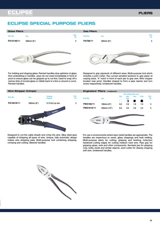Glass Pliers Gas Pliers
Designed to grip pipework of different sizes. Multi-purpose tool which
includes a joint cutter. Two curved serrated sections to grip pipes of
varying sizes. ‘V’ notch in front of each jaw to grip wire. Wire cropper
located near pivot. Handles shaped to form a pipe reamer and turn
screw respectively. Unsleeved handles.
For holding and shaping glass. Painted handles stop splinters of glass
from embedding in handles. Jaws do not meet immediately in front of
pivot to ensure glass can be gripped up to cut line. Used to snap off a
narrow strip of scored glass or nibble back to a line or around a curve.
Painted handles.
Part No Size
Pack
Qty
PA10148/11 200mm (8”) 5
Part No Size
Pack
Qty
PA788/11 200mm (8”) 5
Wire Stripper Crimper
Designed to cut the cable sheath and crimp the wire. Alloy steel jaws
capable of stripping all types of wire. Unique, fully automatic design
makes wire stripping easy. Multi-purpose tool combining stripping,
crimping and cutting. Sleeved handles.
Part No Size
Stripping
Capacity
Pack
Qty
PA18518/11 200mm (8”) 0.13-6.0 sq mm 5
29
ECLIPSE SPECIAL PURPOSE PLIERS
PLIERS
Part No Size
Soft Med
Hard
Hard Piano Pack
Qty
PW2166/11 160mm (6”) 4.0 2.8 1.8 1.4 5
PW21610/11 250mm (10”) 6.0 4.0 2.8 2.4 5
For use in environments where bare metal handles are appropriate. The
handles are impervious to swarf, glass chippings and heat melting.
Multi-purpose pliers for cutting, gripping and twisting. Induction
hardened cutting edges for cutting medium hard wire. Pipe grip for
gripping pipes, rods and other components. Serrated jaw for gripping
nuts, bolts, studs and similar objects. Joint cutter for cleanly cropping
soft wire. Unsleeved handles.
Engineers’ Pliers - unsleeved
Wire Cutting Guide (mm)
 