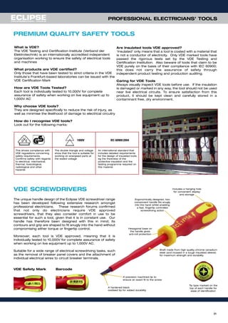 31
What is VDE?
The VDE Testing and Certification Institute (Verband der
Elektrotechnik) is an internationally accredited independent
organisation working to ensure the safety of electrical tools
and machines
What products are VDE certified?
Only those that have been tested to strict criteria in the VDE
Institute’s Frankfurt-based laboratories can be issued with the
VDE Certification Mark
How are VDE Tools Tested?
Each tool is individually tested to 10,000V for complete
assurance of safety when working on live equipment up to
1,000V AC
Why choose VDE tools?
They are designed specifically to reduce the risk of injury, as
well as minimise the likelihood of damage to electrical circuitry
How do I recognise VDE tools?
Look out for the following marks:
Are Insulated tools VDE approved?
‘Insulated’ only means that a tool is coated with a material that
is not a conductor of electricity. Only VDE marked tools have
passed the rigorous tests set by the VDE Testing and
Certification Institution. Also beware of tools that claim to be
VDE purely on the basis of their compliance with IEC 60900;
this does not carry the assurance of safety through
independent product testing and production auditing.
Caring for VDE Tools
Always visually inspect VDE tools before use. If the insulation
is damaged or marked in any way, the tool should not be used
near live electrical circuits. To ensure satisfaction from this
product, it should be kept clean and carefully stored in a
contaminant free, dry environment.
IEC 60900:2004
This shows compliance with
VDE regulations concerning
safety requirements.
Confirms safety with regards
to electrical, mechanical,
thermal, toxicological,
radiological and other
hazards
The double triangle and voltage
show that the tool is suitable for
working on energised parts at
the stated voltage
An international standard that
includes detailed requirements
for the design of insulated tools,
eg the thickness of the
protective insulation and the
testing programme required on
this material
1000V
PREMIUM QUALITY SAFETY TOOLS
PROFESSIONAL ELECTRICIANS’ TOOLS
Tip type marked on the
top of each handle for
ease of identification
VDE SCREWDRIVERS
The unique handle design of the Eclipse VDE screwdriver range
has been developed following extensive research amongst
professional electricians. These research forums confirmed
that not only do electricians require VDE approved
screwdrivers, that they also consider comfort in use to be
essential for such a tool, given that it is in constant use. Our
handle has therefore been designed with this in mind; its
contours and grip are shaped to fit snugly into the hand without
compromising either torque or fingertip control.
Moreover, each tool is VDE approved, meaning that it is
individually tested to 10,000V for complete assurance of safety
when working on live equipment up to 1,000V AC.
Suitable for a wide range of electrical screwdriving tasks, such
as the removal of breaker panel covers and the attachment of
individual electrical wires to circuit breaker terminals.
A precision machined tip to
ensure an exact fit to the screw
A hardened black
oxidised tip for added durability
Shaft made from high quality chrome vanadium
steel (and incased in a tough insulated sleeve)
for maximum strength and durability
Hexagonal base on
the handle gives
anti-roll protection
Includes a hanging hole
for convenient display
and storage
Ergonomically designed, two
component handle fits snugly
into the hand whilst enabling
a fast, fingertip controlled
screwdriving action
VDE Safety Mark Barcode
 