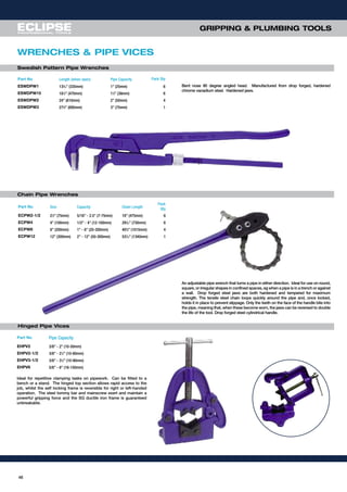 4646
GRIPPING & PLUMBING TOOLS
WRENCHES & PIPE VICES
Chain Pipe Wrenches
Part No Size Capacity Chain Length
Pack
Qty
ECPW2-1/2 21
⁄2” (75mm) 5/16” - 2.5” (7-75mm) 19” (475mm) 6
ECPW4 4” (100mm) 1/2” - 4” (12-100mm) 297
⁄32” (730mm) 6
ECPW8 8” (200mm) 1” - 8” (25-200mm) 405
⁄8” (1015mm) 4
ECPW12 12” (300mm) 2” - 12” (50-300mm) 537
⁄16” (1340mm) 1
An adjustable pipe wrench that turns a pipe in either direction. Ideal for use on round,
square, or irregular shapes in confined spaces, eg when a pipe is in a trench or against
a wall. Drop forged steel jaws are both hardened and tempered for maximum
strength. The tensile steel chain loops quickly around the pipe and, once locked,
holds it in place to prevent slippage. Only the teeth on the face of the handle bite into
the pipe, meaning that, when these become worn, the jaws can be reversed to double
the life of the tool. Drop forged steel cylindrical handle.
Hinged Pipe Vices
Part No Pipe Capacity
EHPV2 3/8” - 2” (10-50mm)
EHPV2-1/2 3/8” - 21
⁄2” (10-60mm)
EHPV3-1/2 3/8” - 31
⁄2” (10-90mm)
EHPV6 5/8” - 6” (16-150mm)
Swedish Pattern Pipe Wrenches
Bent nose 90 degree angled head. Manufactured from drop forged, hardened
chrome vanadium steel. Hardened jaws.
Part No Length (when open) Pipe Capacity Pack Qty
ESWDPW1 133
⁄16” (335mm) 1” (25mm) 6
ESWDPW15 181
⁄2” (470mm) 11
⁄2” (38mm) 6
ESWDPW2 24” (610mm) 2” (50mm) 4
ESWDPW3 273
⁄8” (695mm) 3” (75mm) 1
Ideal for repetitive clamping tasks on pipework. Can be fitted to a
bench or a stand. The hinged top section allows rapid access to the
job, whilst the self locking frame is reversible for right or left-handed
operation. The steel tommy bar and mainscrew exert and maintain a
powerful gripping force and the SG ductile iron frame is guaranteed
unbreakable.
 