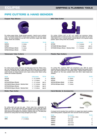 48
GRIPPING & PLUMBING TOOLS
For cutting 3-22mm (1/8” to 7/8” o.d.) copper and aluminium tubing.
Specifically suited to small bore tubing. The compact size makes the mini tube
cutter ideal for use in confined spaces. Quickly adjusts to the required cutting
position. Spare cutting wheel also available.
Part No Cutting Capacity Box Qty
ECPS15 19
⁄32” (15mm) 10
ECPS22 7
⁄8” (22mm) 10
ECPS15-SW (Spare Wheel) 19
⁄32” (15mm) 10
ECPS22-SW (Spare Wheel) 7
⁄8” (22mm) 10
For cutting copper tubing. Single handed operation – ideal for use in confined
areas, for example where there is limited space between the wall and copper
pipes. Two sizes available for use with 15mm and 22mm copper tube. Spare
cutting wheels also available.
Copper Pipe Slicers Mini Tube Cutter
PIPE CUTTERS & HAND BENDER
Telescopic Tube Cutters
For cutting PVC, polythene, MDP and polyethylene pipe, HEP 20, plastic
overflow pipe and rubber hoses etc. High quality stainless steel blades ensure
clean cuts without distortion to the plastic tubing. Ratchet system ensures a
fast, efficient cut. Two sizes available; 32mm and 42mm. Spare blades also
available.
Plastic Pipe Cutters
Roller Pipe Cutter
A compact tool for bending 15mm and 22mm o.d. copper tube. Ideal for installing
small heating systems. Supplied with 15mm and 22m formers and guides.
Hand Bender & Accessories
For cutting copper, brass, aluminium and light gauge steel tube. Makes clean,
fast cuts, leaving little fash to clear away. The feed screw does not expand
during use, so telescopic tube cutters are ideal for use in confined spaces. Each
cutter includes an integral deburrer and a spare cutting wheel. Spare cutting
wheels also available separately.
Part No Cutting Capacity Box Qty
ECTC22 1
⁄8” - 7
⁄8” (3-22mm) 10
ECTC22W-SW (Spare Wheels) 1
⁄8” - 7
⁄8” (3-22mm) (pkt 2) 5
ECTC22W-SS (Spare Wheels - Stainless Steel) 1
⁄8” - 7
⁄8” (3-22mm) (pkt 6) 24
Part No Cutting Capacity Box Qty
ECTC32 1
⁄8” - 19
⁄32” (3-32mm) 5
ECTC50 13
⁄64” - 2” (5-50mm) 10
ECTC32-SW (Spare Wheels) 1
⁄8” - 19
⁄32” (3-32mm) (2pk) 10
ECTC32W-SS (Spare Wheels) - Stainless Steel 1
⁄8” - 19
⁄32” (3-32mm) (6pk) 24
ECTC50-SW (Spare Wheels) 13
⁄64” - 2” (5-50mm) (2pk) 10
ECTC50W-SS (Spare Wheels) - Stainless Steel 13
⁄64” - 2” (5-50mm) (6pk) 24
Part No Cutting Capacity Box Qty
EPPC32 19
⁄32” (32mm) 1
EPPC42 111
⁄16” (42mm) 1
EPPC32-SB (Spare Blade) 19
⁄32” (32mm) 1
EPPC42-SB (Spare Blade) 111
⁄16” (42mm) 1
Part No Cutting Capacity Box Qty
ERP2 1
⁄8” - 2” (3-50mm) 1
Part No Pipe Capacity Box Qty
EHB1522 19
⁄32” - 7
⁄8” (15mm - 22mm) 1
EHBG15 15mm Guide 24
EHBG22 22mm Guide 4
EHBF15 15mm Former 10
EHBF22 22mm Former 10
For cutting steel and cast iron pipe. Frame made from unbreakable SG
Ductile iron. The two rollers keep the cutter squarely on track whilst also rolling
down burr to leave a clean cut. Includes a hardened steel cutting wheel and a
steel mainscrew that applies a firm pressure, creating a clean cut. The safety stop
prevents the cutting wheel from being damaged by the rollers.
Guide
Former
 