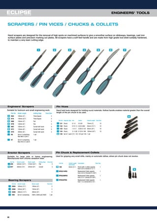 60
ENGINEERS’ TOOLS
Suitable for toolroom and small engineering work.
Part No Blade Length Cutting Edge Pack Size
96A 100mm (4") Three Square 5
97A 140mm (51
⁄2") Three Square 5
96B 100mm (4") Flat 5
97B 150mm (6") Flat 5
96C 100mm (4") Curved half round 5
97C 150mm (6") Curved half round 5
97D 200mm (8") Curved half round 5
96 Set of 3 comprising 1 set
Nos 96A, B, and C
97 Set of 4 comprising 1 set
Nos 97A, B, C and D
SCRAPERS / PIN VICES / CHUCKS & COLLETS
Hand held tools designed for holding round materials. Hollow handle enables material greater than the overall
length of the pin chuck to be used.
Part No Capacity Type mm inches Overall Length Pack Size
121 Chuck 0-1.0 0-0.04 75mm (3") 10
122 Chuck 0.75-1.5 0.03-0.062 85mm (311
⁄32") 10
123 Chuck 1.4-3.1 0.055-0.122 95mm (33
⁄4") 10
124 Chuck 3.1-5.00 0.122-0.196 105mm (41
⁄8") 10
120 Set of 1 each (121, 122, 123 and 124) 1 set
Used for gripping very small drills, mainly on automatic lathes, where pin chuck does not revolve.
1 2 3 54 6 7
8
9
Suitable for removing high spots from bearings
Part No Overall Length Blade Length Pack Size
2584 180mm (71
⁄4") 100mm (4") 5
2586 240mm (91
⁄2") 150mm (6") 5
2588 290mm (111
⁄2") 200mm (8") 5
258 Set of 3 comprising 258/4, 258/6 and 258/8 1 set
Part No Overall Length Description Pack Size
mm/inches
160 65mm (9
⁄16") Chuck with 3 collets capacity 1
from 0.25-2.5mm(0.01-0.1”)
RP621HRD Replacement Collet capacity 1
from 0.25-0.75mm(0.01-0.03”)
RP622MRD Replacement Collet capacity 1
from 0.75-1.5mm(0.03-0.06”)
RP623FRD Replacement Collet capacity 1
from 1.5-2.5mm(0.06-0.10”)
1
2
3
5
4
7
8
9
Hand scrapers are designed for the removal of high spots on machined surfaces to give a smoother surface on slideways, bearings, cast iron
surface plates and precision marking out plates. All scrapers have a soft feel handle and are made from high grade tool steel suitably hardened,
to maintain a very keen cutting edge.
Engineers’ Scrapers
Pin Chuck & Replacement Collets
Pin Vices
Bearing Scrapers
Suitable for large jobs or heavy engineering.
Manufactured from chrome vanadium steel.
Part No Overall Length Blade Length Cutting Edge Pack Size
256 335mm (131
⁄4") 210mm (81
⁄4") Flat 5
257 350mm (14") 225mm (9") Curved 56
Erector Scrapers
 
