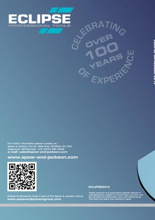 For further information please contact us:
Spear & Jackson Uk Ltd, Atlas Way, Sheffield, S4 7QQ
Telephone: UK/Europe: +44 (0)114 281 4242
e-mail: sales@spear-and-jackson.com
www.spear-and-jackson.com
These products are guaranteed against defects in
manufacturing, subject to normal wear and tear and
the provision of reasonable care and maintenance.
This does not affect your statutory rights.
ECLIPSE2014
ECLIPSECATALOGUE2014
Eclipse Professional Tools is part of the Spear & Jackson Group
www.spearandjacksongroup.com
 