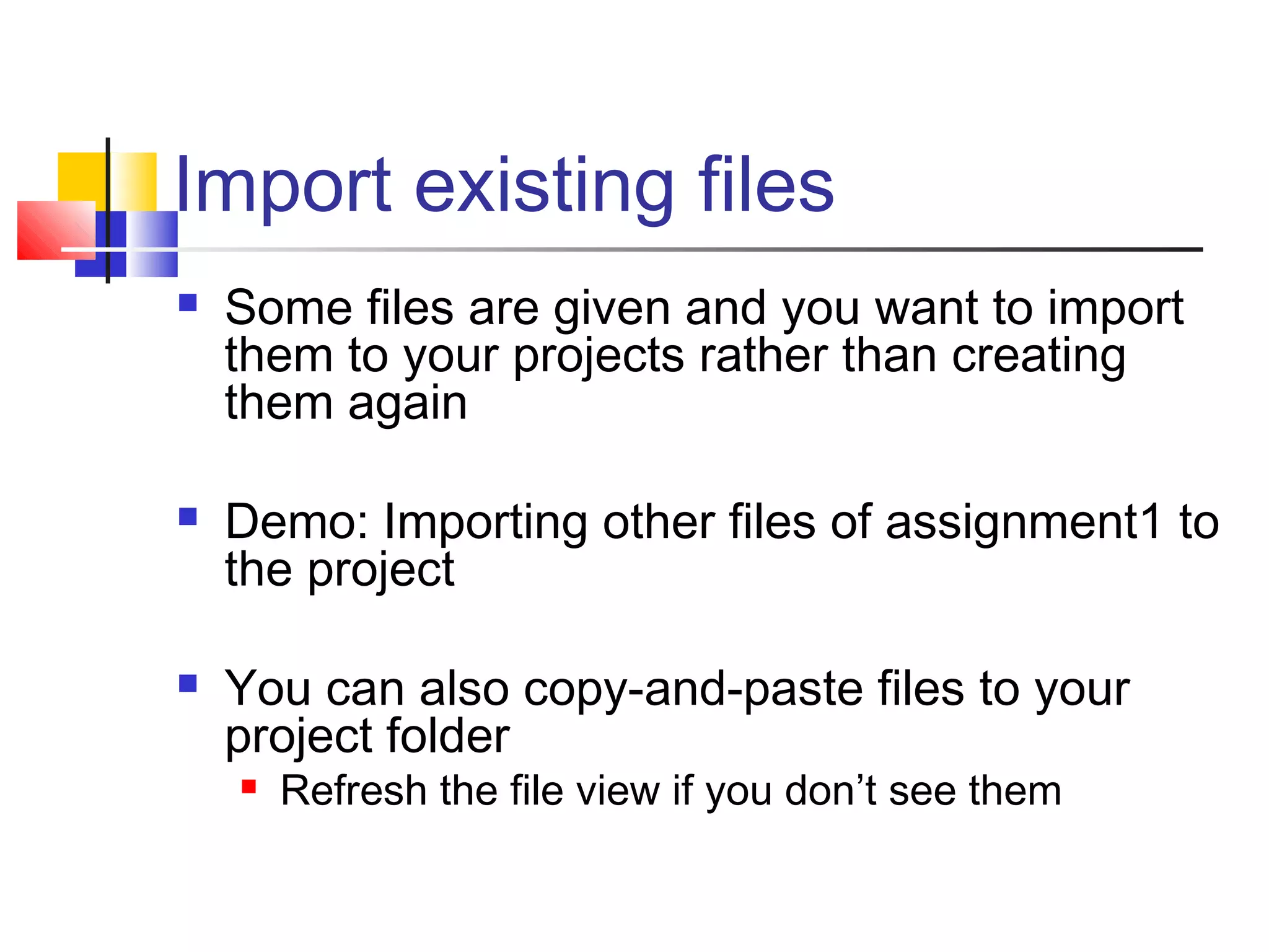 Import existing files
 Some files are given and you want to import
them to your projects rather than creating
them again
 Demo: Importing other files of assignment1 to
the project
 You can also copy-and-paste files to your
project folder
 Refresh the file view if you don’t see them
 