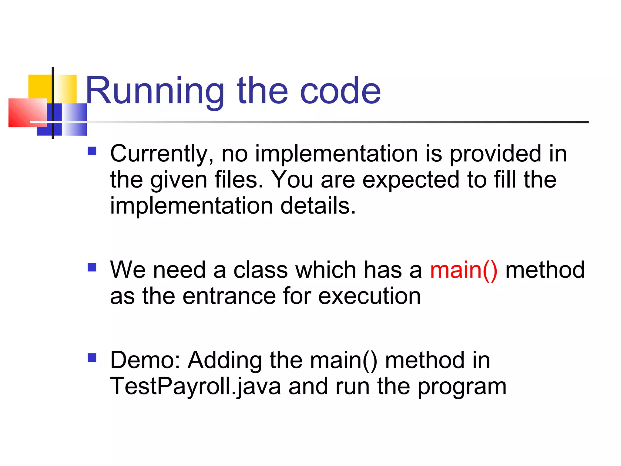 Running the code
 Currently, no implementation is provided in
the given files. You are expected to fill the
implementation details.
 We need a class which has a main() method
as the entrance for execution
 Demo: Adding the main() method in
TestPayroll.java and run the program
 