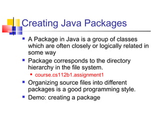 Creating Java Packages
 A Package in Java is a group of classes
which are often closely or logically related in
some way
 Package corresponds to the directory
hierarchy in the file system.
 course.cs112b1.assignment1
 Organizing source files into different
packages is a good programming style.
 Demo: creating a package
 